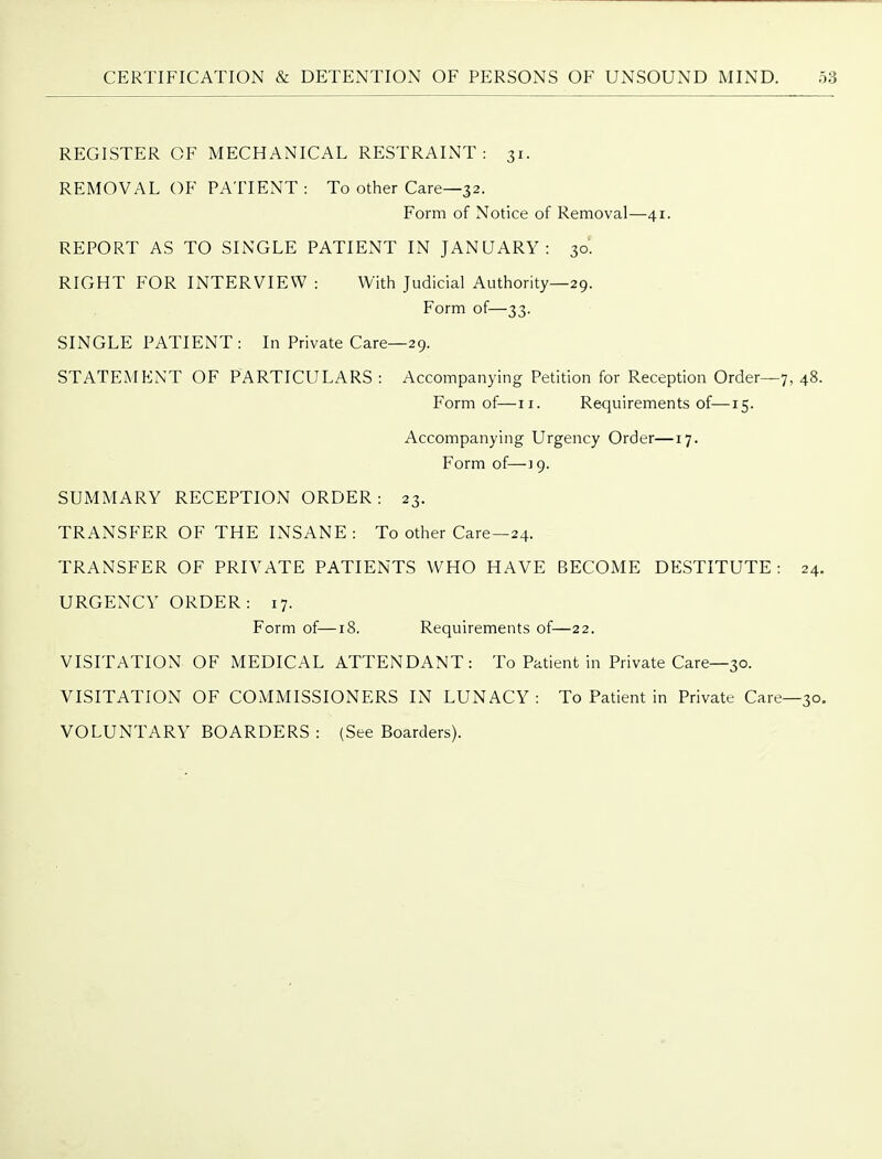 REGISTER OF MECHANICAL RESTRAINT: 31. REMOVAL OF PATIENT : To other Care—32. Form of Notice of Removal—41. REPORT AS TO SINGLE PATIENT IN JANUARY: 30'. RIGHT FOR INTERVIEW : With Judicial Authority—29. Form of—33. SINGLE PATIENT: In Private Care—29. STATEMENT OF PARTICULARS : Accompanying Petition for Reception Order—7, 48. Form of—11. Requirements of—15. Accompanying Urgency Order—17. Form of—19. SUMMARY RECEPTION ORDER: 23. TRANSFER OF THE INSANE : To other Care—24. TRANSFER OF PRIVATE PATIENTS WHO HAVE BECOME DESTITUTE: 24. URGENCY ORDER: 17. Form of—18. Requirements of—22. VISITATION OF MEDICAL ATTENDANT: To Patient in Private Care—30. VISITATION OF COMMISSIONERS IN LUNACY: To Patient in Private Care—30. VOLUNTARY BOARDERS : (See Boarders).