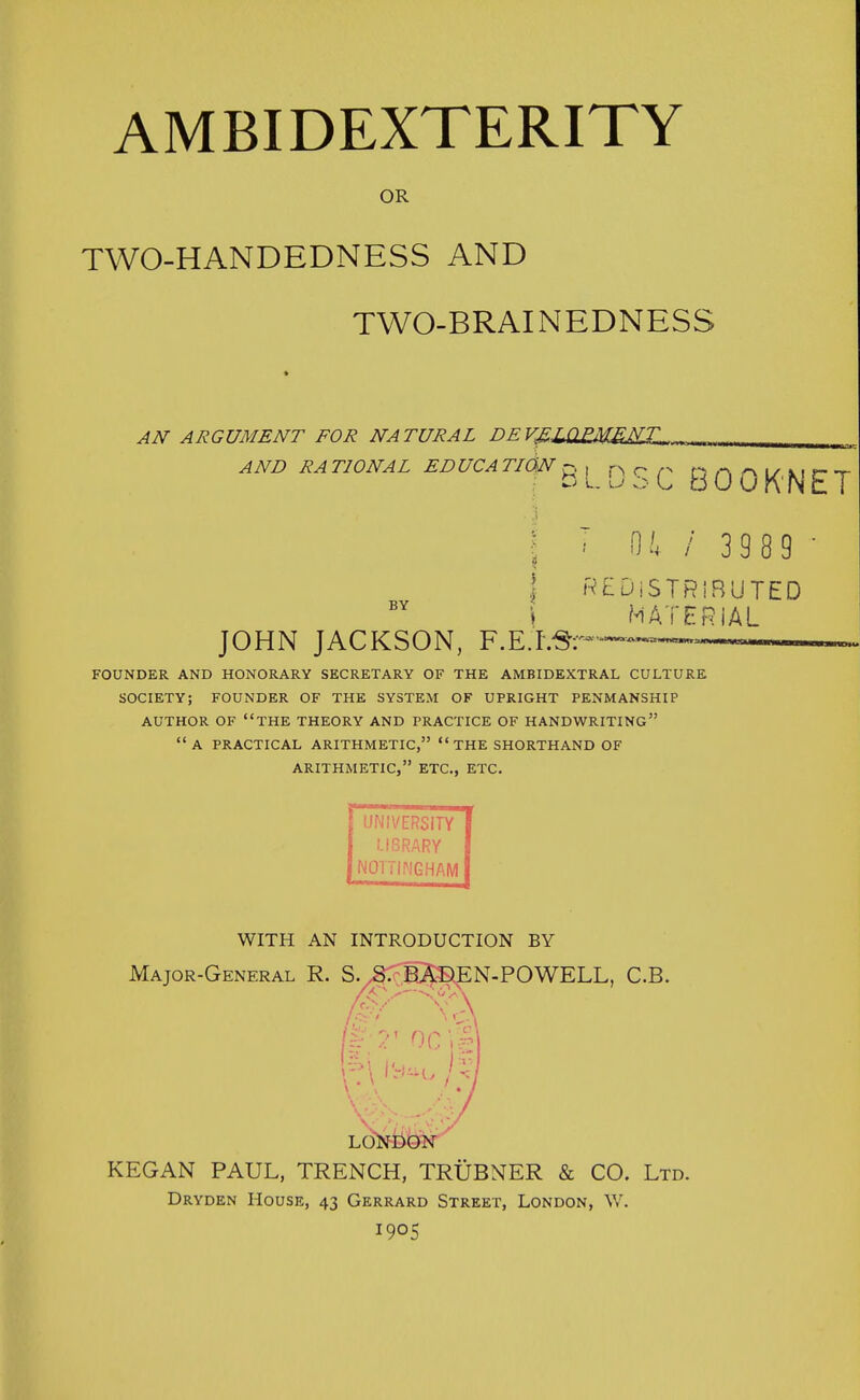 OR TWO-HANDEDNESS AND TWO-BRAINEDNESS AN ARGUMENT FOR NATURAL DEVfiZ>Q£MEMIL. AND RA T10NAL EDUCA TI0>N n , rs r n nn Ai/nr-r d L u o L bUOKNcT 0.', / 3 9 8 9 BY | REDISTRIBUTED \ MATERIAL JOHN JACKSON, F.E.l.^''^^^— FOUNDER AND HONORARY SECRETARY OF THE AMBIDEXTRAL CULTURE SOCIETY; FOUNDER OF THE SYSTEM OF UPRIGHT PENMANSHIP AUTHOR OF THE THEORY AND PRACTICE OF HANDWRITING A PRACTICAL ARITHMETIC,  THE SHORTHAND OF ARITHMETIC, ETC., ETC. UNIVERSITY LIBRARY NOTTINGHAM WITH AN INTRODUCTION BY Major-General R. S. S. BADEN-POWELL, C.B. KEGAN PAUL, TRENCH, TRUBNER & CO. Ltd. Dryden House, 43 Gerrard Street, London, W. 1905