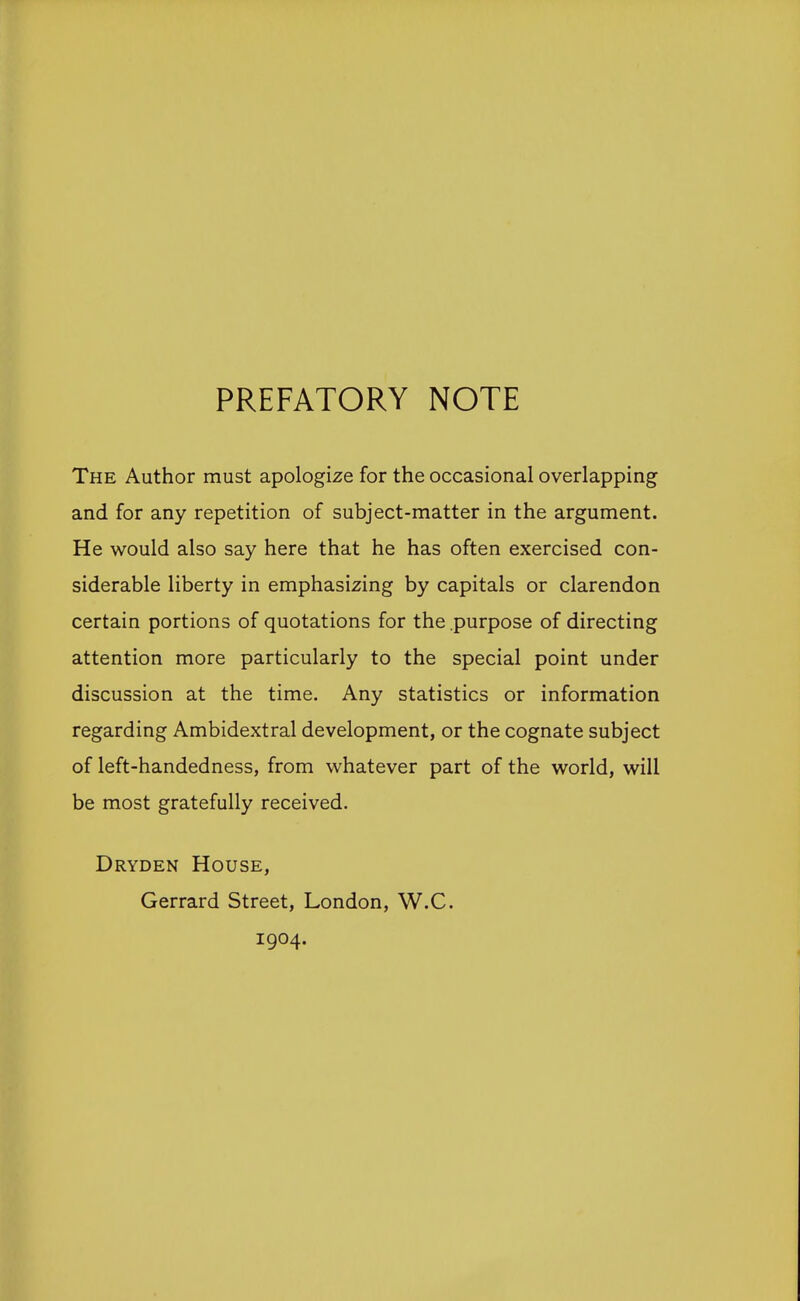 PREFATORY NOTE The Author must apologize for the occasional overlapping and for any repetition of subject-matter in the argument. He would also say here that he has often exercised con- siderable liberty in emphasizing by capitals or clarendon certain portions of quotations for the purpose of directing attention more particularly to the special point under discussion at the time. Any statistics or information regarding Ambidextral development, or the cognate subject of left-handedness, from whatever part of the world, will be most gratefully received. Dryden House, Gerrard Street, London, W.C. 1904.