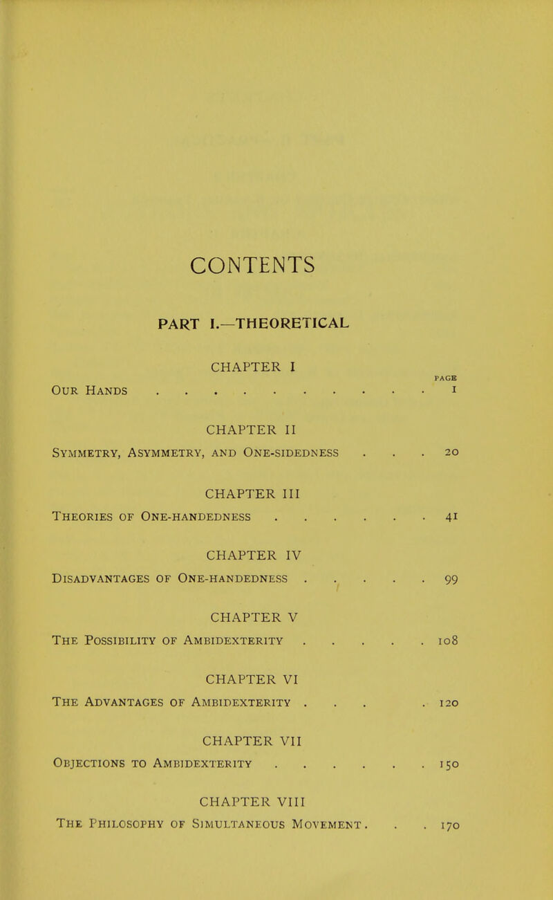 CONTENTS PART I.—THEORETICAL CHAPTER I PAGE Our Hands i CHAPTER II Symmetry, Asymmetry, and One-sidedness ... 20 CHAPTER III Theories of One-handedness 41 CHAPTER IV Disadvantages of One-handedness 99 CHAPTER V The Possibility of Ambidexterity 108 CHAPTER VI The Advantages of Ambidexterity ... .120 CHAPTER VII Objections to Ambidexterity 150 CHAPTER VIII The Philosophy of Simultaneous Movement. . . 170