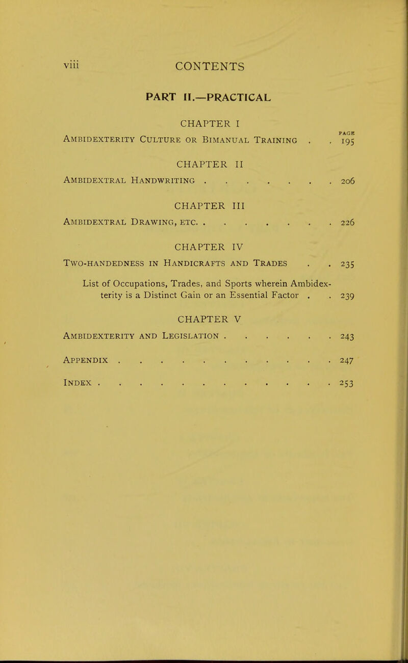 PART II.—PRACTICAL CHAPTER I PAGE Ambidexterity Culture or Bimanual Training . . 195 CHAPTER II Ambidextral Handwriting 206 CHAPTER III Ambidextral Drawing, etc 226 CHAPTER IV Two-handedness in Handicrafts and Trades . . 235 List of Occupations, Trades, and Sports wherein Ambidex- terity is a Distinct Gain or an Essential Factor . . 239 CHAPTER V Ambidexterity and Legislation 243 Appendix 247 Index 253