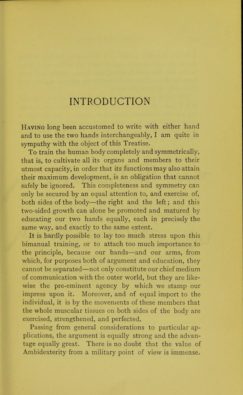 INTRODUCTION Having long been accustomed to write with either hand and to use the two hands interchangeably, I am quite in sympathy with the object of this Treatise. To train the human body completely and symmetrically, that is, to cultivate all its organs and members to their utmost capacity, in order that its functions may also attain their maximum development, is an obligation that cannot safely be ignored. This completeness and symmetry can only be secured by an equal attention to, and exercise of, both sides of the body—the right and the left; and this two-sided growth can alone be promoted and matured by educating our two hands equally, each in precisely the same way, and exactly to the same extent. It is hardly possible to lay too much stress upon this bimanual training, or to attach too much importance to the principle, because our hands—and our arms, from which, for purposes both of argument and education, they cannot be separated—not only constitute our chief medium of communication with the outer world, but they are like- wise the pre-eminent agency by which we stamp our impress upon it. Moreover, and of equal import to the individual, it is by the movements of these members that the whole muscular tissues on both sides of the body are exercised, strengthened, and perfected. Passing from general considerations to particular ap- plications, the argument is equally strong and the advan- tage equally great. There is no doubt that the value of Ambidexterity from a military point of view is immense.