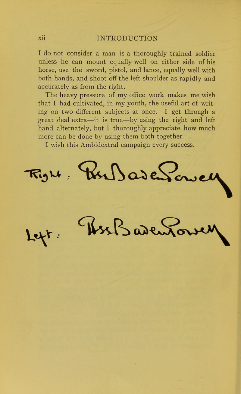 I do not consider a man is a thoroughly trained soldier unless he can mount equally well on either side of his horse, use the sword, pistol, and lance, equally well with both hands, and shoot off the left shoulder as rapidly and accurately as from the right. The heavy pressure of my office work makes me wish that I had cultivated, in my youth, the useful art of writ- ing on two different subjects at once. I get through a great deal extra—it is true—by using the right and left hand alternately, but I thoroughly appreciate how much more can be done by using them both together. I wish this Ambidextral campaign every success.