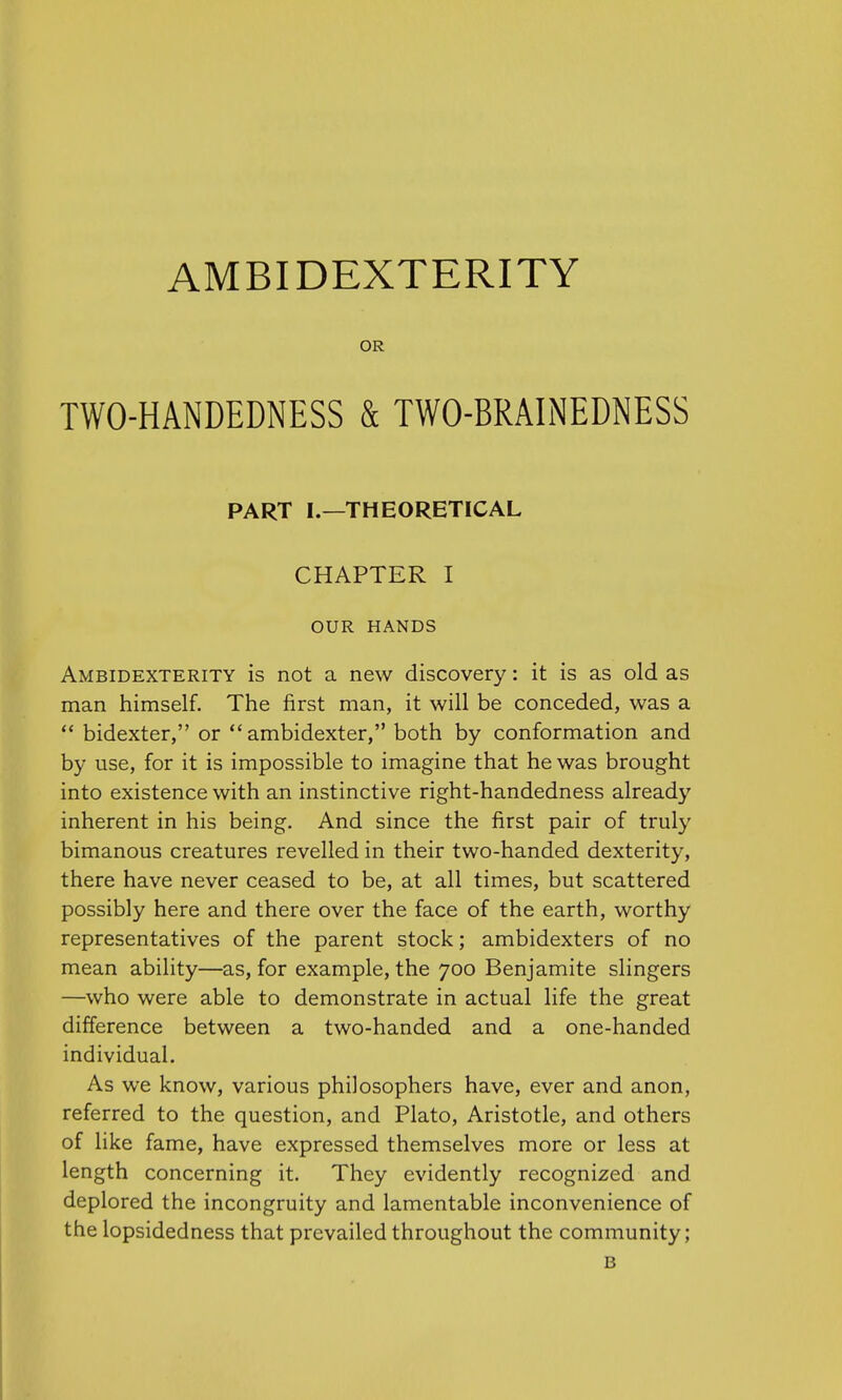 AMBIDEXTERITY OR TWO-HANDEDNESS & TWO-BRAINEDNESS PART I.—THEORETICAL CHAPTER I OUR HANDS Ambidexterity is not a new discovery: it is as old as man himself. The first man, it will be conceded, was a bidexter, or ambidexter, both by conformation and by use, for it is impossible to imagine that he was brought into existence with an instinctive right-handedness already inherent in his being. And since the first pair of truly bimanous creatures revelled in their two-handed dexterity, there have never ceased to be, at all times, but scattered possibly here and there over the face of the earth, worthy representatives of the parent stock; ambidexters of no mean ability—as, for example, the 700 Benjamite slingers —who were able to demonstrate in actual life the great difference between a two-handed and a one-handed individual. As we know, various philosophers have, ever and anon, referred to the question, and Plato, Aristotle, and others of like fame, have expressed themselves more or less at length concerning it. They evidently recognized and deplored the incongruity and lamentable inconvenience of the lopsidedness that prevailed throughout the community;