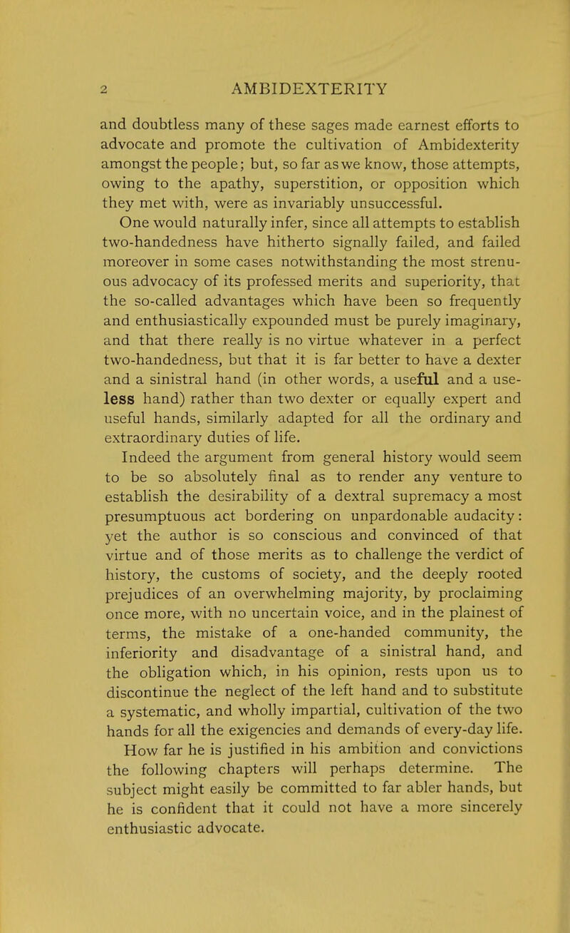 and doubtless many of these sages made earnest efforts to advocate and promote the cultivation of Ambidexterity amongst the people; but, so far as we know, those attempts, owing to the apathy, superstition, or opposition which they met with, were as invariably unsuccessful. One would naturally infer, since all attempts to establish two-handedness have hitherto signally failed, and failed moreover in some cases notwithstanding the most strenu- ous advocacy of its professed merits and superiority, that the so-called advantages which have been so frequently and enthusiastically expounded must be purely imaginary, and that there really is no virtue whatever in a perfect two-handedness, but that it is far better to have a dexter and a sinistral hand (in other words, a useful and a use- less hand) rather than two dexter or equally expert and useful hands, similarly adapted for all the ordinary and extraordinary duties of life. Indeed the argument from general history would seem to be so absolutely final as to render any venture to establish the desirability of a dextral supremacy a most presumptuous act bordering on unpardonable audacity: yet the author is so conscious and convinced of that virtue and of those merits as to challenge the verdict of history, the customs of society, and the deeply rooted prejudices of an overwhelming majority, by proclaiming once more, with no uncertain voice, and in the plainest of terms, the mistake of a one-handed community, the inferiority and disadvantage of a sinistral hand, and the obligation which, in his opinion, rests upon us to discontinue the neglect of the left hand and to substitute a systematic, and wholly impartial, cultivation of the two hands for all the exigencies and demands of every-day life. How far he is justified in his ambition and convictions the following chapters will perhaps determine. The subject might easily be committed to far abler hands, but he is confident that it could not have a more sincerely enthusiastic advocate.