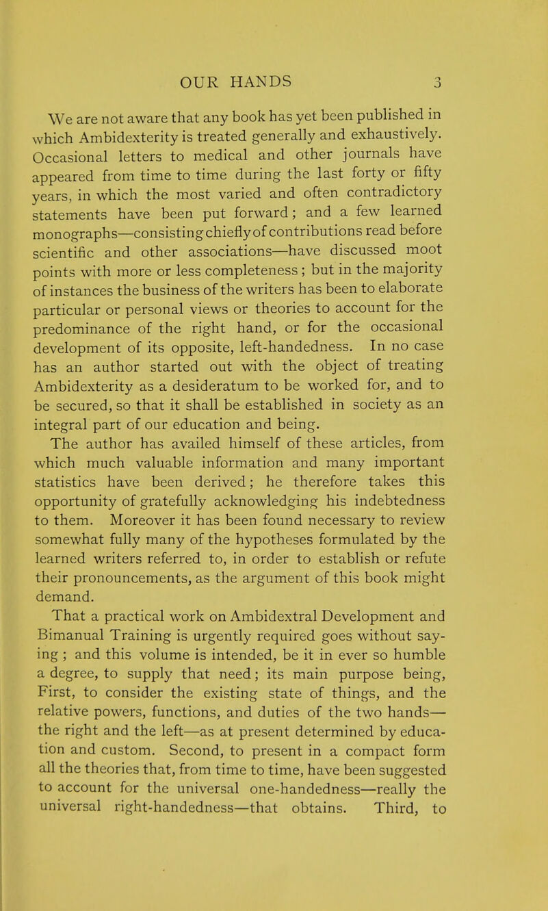 We are not aware that any book has yet been published in which Ambidexterity is treated generally and exhaustively. Occasional letters to medical and other journals have appeared from time to time during the last forty or fifty years, in which the most varied and often contradictory statements have been put forward; and a few learned monographs—consisting chiefly of contributions read before scientific and other associations—have discussed moot points with more or less completeness ; but in the majority of instances the business of the writers has been to elaborate particular or personal views or theories to account for the predominance of the right hand, or for the occasional development of its opposite, left-handedness. In no case has an author started out with the object of treating Ambidexterity as a desideratum to be worked for, and to be secured, so that it shall be established in society as an integral part of our education and being. The author has availed himself of these articles, from which much valuable information and many important statistics have been derived; he therefore takes this opportunity of gratefully acknowledging his indebtedness to them. Moreover it has been found necessary to review somewhat fully many of the hypotheses formulated by the learned writers referred to, in order to establish or refute their pronouncements, as the argument of this book might demand. That a practical work on Ambidextral Development and Bimanual Training is urgently required goes without say- ing ; and this volume is intended, be it in ever so humble a degree, to supply that need; its main purpose being, First, to consider the existing state of things, and the relative powers, functions, and duties of the two hands— the right and the left—as at present determined by educa- tion and custom. Second, to present in a compact form all the theories that, from time to time, have been suggested to account for the universal one-handedness—really the universal right-handedness—that obtains. Third, to