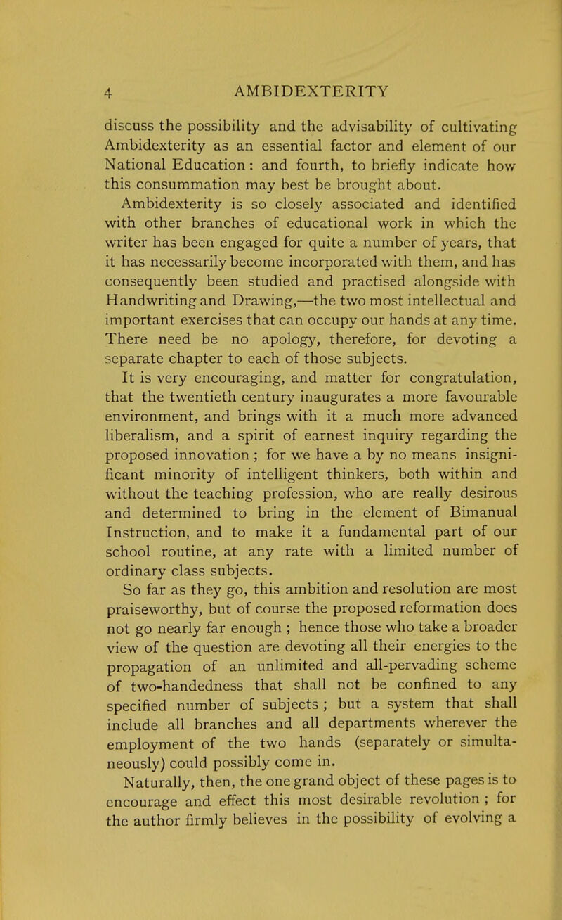 discuss the possibility and the advisability of cultivating Ambidexterity as an essential factor and element of our National Education: and fourth, to briefly indicate how this consummation may best be brought about. Ambidexterity is so closely associated and identified with other branches of educational work in which the writer has been engaged for quite a number of years, that it has necessarily become incorporated with them, and has consequently been studied and practised alongside with Handwriting and Drawing,—the two most intellectual and important exercises that can occupy our hands at any time. There need be no apology, therefore, for devoting a separate chapter to each of those subjects. It is very encouraging, and matter for congratulation, that the twentieth century inaugurates a more favourable environment, and brings with it a much more advanced liberalism, and a spirit of earnest inquiry regarding the proposed innovation ; for we have a by no means insigni- ficant minority of intelligent thinkers, both within and without the teaching profession, who are really desirous and determined to bring in the element of Bimanual Instruction, and to make it a fundamental part of our school routine, at any rate with a limited number of ordinary class subjects. So far as they go, this ambition and resolution are most praiseworthy, but of course the proposed reformation does not go nearly far enough ; hence those who take a broader view of the question are devoting all their energies to the propagation of an unlimited and all-pervading scheme of two-handedness that shall not be confined to any specified number of subjects ; but a system that shall include all branches and all departments wherever the employment of the two hands (separately or simulta- neously) could possibly come in. Naturally, then, the one grand object of these pages is to encourage and effect this most desirable revolution ; for the author firmly believes in the possibility of evolving a
