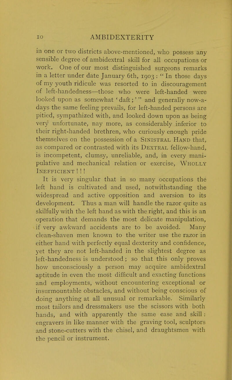 in one or two districts above-mentioned, who possess any sensible degree of ambidextral skill for all occupations or work. One of our most distinguished surgeons remarks in a letter under date January 6th, 1903 :  In those days of my youth ridicule was resorted to in discouragement of left-handedness—those who were left-handed were looked upon as somewhat ' daft;'  and generally now-a- days the same feeling prevails, for left-handed persons are pitied, sympathized with, and looked down upon as being very unfortunate, nay more, as considerably inferior to their right-handed brethren, who curiously enough pride themselves on the possession of a Sinistral Hand that, as compared or contrasted with its Dextral fellow-hand, is incompetent, clumsy, unreliable, and, in every mani- pulative and mechanical relation or exercise, Wholly Inefficient ! !! It is very singular that in so many occupations the left hand is cultivated and used, notwithstanding the widespread and active opposition and aversion to its development. Thus a man will handle the razor quite as skilfully with the left hand as with the right, and this is an operation that demands the most delicate manipulation, if very awkward accidents are to be avoided. Many clean-shaven men known to the writer use the razor in either hand with perfectly equal dexterity and confidence, yet they are not left-handed in the slightest degree as left-handedness is understood; so that this only proves how unconsciously a person may acquire ambidextral aptitude in even the most difficult and exacting functions and employments, without encountering exceptional or insurmountable obstacles, and without being conscious of doing anything at all unusual or remarkable. Similarly most tailors and dressmakers use the scissors with both hands, and with apparently the same ease and skill : engravers in like manner with the graving tool, sculptors and stone-cutters with the chisel, and draughtsmen with the pencil or instrument.