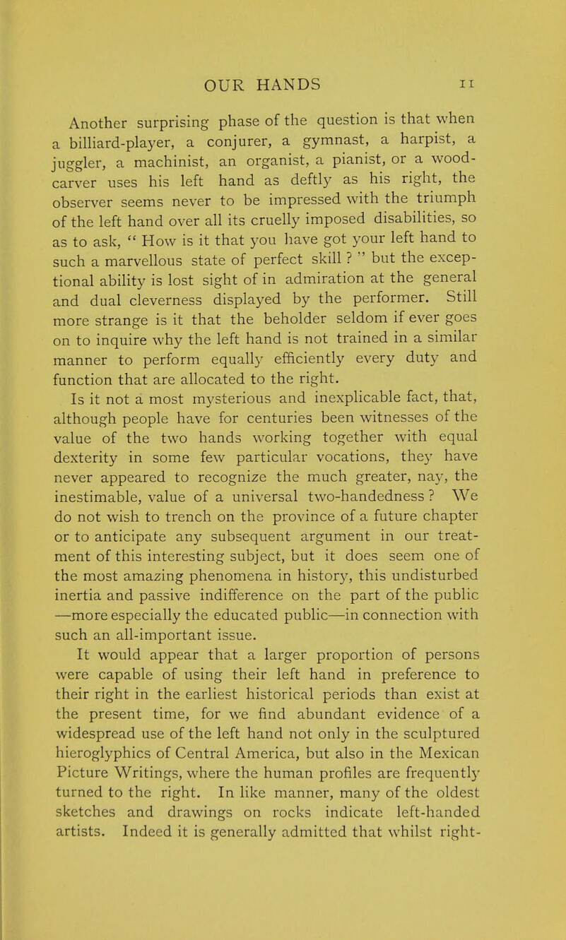 Another surprising phase of the question is that when a billiard-player, a conjurer, a gymnast, a harpist, a juggler, a machinist, an organist, a pianist, or a wood- carver uses his left hand as deftly as his right, the observer seems never to be impressed with the triumph of the left hand over all its cruelly imposed disabilities, so as to ask,  How is it that you have got your left hand to such a marvellous state of perfect skill ?  but the excep- tional ability is lost sight of in admiration at the general and dual cleverness displayed by the performer. Still more strange is it that the beholder seldom if ever goes on to inquire why the left hand is not trained in a similar manner to perform equally efficiently every duty and function that are allocated to the right. Is it not a most mysterious and inexplicable fact, that, although people have for centuries been witnesses of the value of the two hands working together with equal dexterity in some few particular vocations, they have never appeared to recognize the much greater, nay, the inestimable, value of a universal two-handedness ? We do not wish to trench on the province of a future chapter or to anticipate any subsequent argument in our treat- ment of this interesting subject, but it does seem one of the most amazing phenomena in history, this undisturbed inertia and passive indifference on the part of the public —more especially the educated public—in connection with such an all-important issue. It would appear that a larger proportion of persons were capable of using their left hand in preference to their right in the earliest historical periods than exist at the present time, for we find abundant evidence of a widespread use of the left hand not only in the sculptured hieroglyphics of Central America, but also in the Mexican Picture Writings, where the human profiles are frequently turned to the right. In like manner, many of the oldest sketches and drawings on rocks indicate left-handed artists. Indeed it is generally admitted that whilst right-