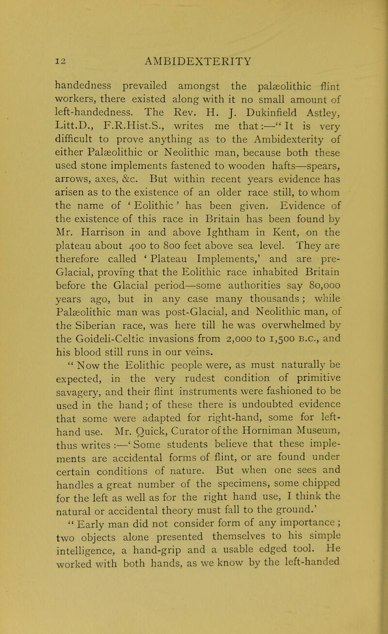 handedness prevailed amongst the palaeolithic flint workers, there existed along with it no small amount of left-handedness. The Rev. H. J. Dukinfield Astley, Litt.D., F.R.Hist.S., writes me that:— It is very difficult to prove anything as to the Ambidexterity of either Palaeolithic or Neolithic man, because both these used stone implements fastened to wooden hafts—spears, arrows, axes, &c. But within recent years evidence has arisen as to the existence of an older race still, to whom the name of ' Eolithic ' has been given. Evidence of the existence of this race in Britain has been found by Mr. Harrison in and above Ightham in Kent, on the plateau about 400 to 800 feet above sea level. They are therefore called ' Plateau Implements,' and are pre- Glacial, proving that the Eolithic race inhabited Britain before the Glacial period—some authorities say 80,000 years ago, but in any case many thousands; while Palaeolithic man was post-Glacial, and Neolithic man, of the Siberian race, was here till he was overwhelmed by the Goideli-Celtic invasions from 2,000 to 1,500 B.C., and his blood still runs in our veins.  Now the Eolithic people were, as must naturally be expected, in the very rudest condition of primitive savagery, and their flint instruments were fashioned to be used in the hand; of these there is undoubted evidence that some were adapted for right-hand, some for left- hand use. Mr. Quick, Curator of the Horniman Museum, thus writes :—' Some students believe that these imple- ments are accidental forms of flint, or are found under certain conditions of nature. But when one sees and handles a great number of the specimens, some chipped for the left as well as for the right hand use, I think the natural or accidental theory must fall to the ground.'  Early man did not consider form of any importance ; two objects alone presented themselves to his simple intelligence, a hand-grip and a usable edged tool. He worked with both hands, as we know by the left-handed