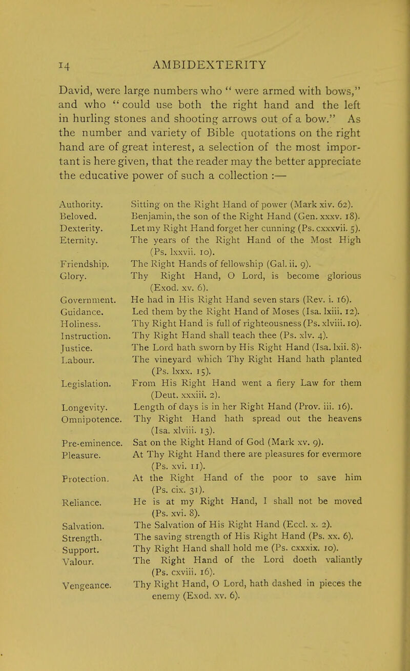 David, were large numbers who  were armed with bows, and who  could use both the right hand and the left in hurling stones and shooting arrows out of a bow. As the number and variety of Bible quotations on the right hand are of great interest, a selection of the most impor- tant is here given, that the reader may the better appreciate the educative power of such a collection :— Authority. Beloved. Dexterity. Eternity. Friendship. Glory. Government. Guidance. Holiness. Instruction. Justice. Labour. Legislation. Longevity. Omnipotence. Pre-eminence. Pleasure. Protection. Reliance. Salvation. Strength. Support. Valour. Vengeance. Sitting on the Right Hand of power (Markxiv. 62). Benjamin, the son of the Right Hand (Gen. xxxv. 18). Let my Right Hand forget her cunning (Ps. cxxxvii. 5). The years of the Right Hand of the Most High (Ps. lxxvii. 10). The Right Hands of fellowship (Gal. ii. 9). Thy Right Hand, O Lord, is become glorious (Exod. xv. 6). He had in His Right Hand seven stars (Rev. i. 16). Led them by the Right Hand of Moses (Isa. lxiii. 12). Thy Right Hand is full of righteousness (Ps. xlviii. 10). Thy Right Hand shall teach thee (Ps. xlv. 4). The Lord hath sworn by His Right Hand (Isa. lxii. 8)- The vineyard which Thy Right Hand hath planted (Ps. lxxx. 15). From His Right Hand went a fiery Law for them (Deut. xxxiii. 2). Length of days is in her Right Hand (Prov. iii. 16). Thy Right Hand hath spread out the heavens (Isa. xlviii. 13). Sat on the Right Hand of God (Mark xv. 9). At Thy Right Hand there are pleasures for evermore (Ps. xvi. 11). At the Right Hand of the poor to save him (Ps. cix. 31). He is at my Right Hand, I shall not be moved (Ps. xvi. 8). The Salvation of His Right Hand (Eccl. x. 2). The saving strength of His Right Hand (Ps. xx. 6). Thy Right Hand shall hold me (Ps. cxxxix. 10). The Right Hand of the Lord doeth valiantly (Ps. cxviii. 16). Thy Right Hand, O Lord, hath clashed in pieces the enemy (Exod. xv. 6).