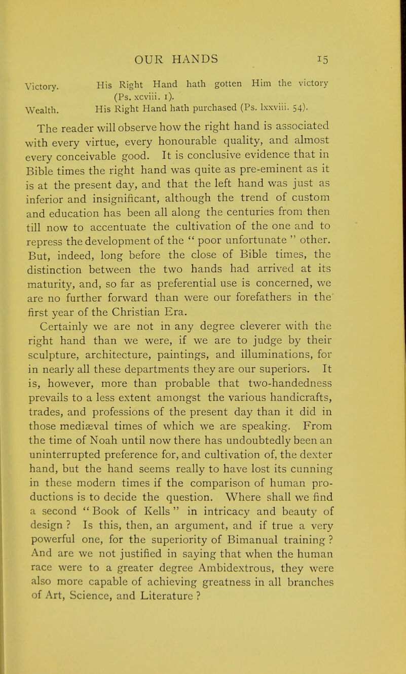 Victory. His Right Hand hath gotten Him the victory (Ps. xcviii. 1). Wealth. His Right Hand hath purchased (Ps. lxxviii. 54). The reader will observe how the right hand is associated with every virtue, every honourable quality, and almost every conceivable good. It is conclusive evidence that in Bible times the right hand was quite as pre-eminent as it is at the present day, and that the left hand was just as inferior and insignificant, although the trend of custom and education has been all along the centuries from then till now to accentuate the cultivation of the one and to repress the development of the  poor unfortunate  other. But, indeed, long before the close of Bible times, the distinction between the two hands had arrived at its maturity, and, so far as preferential use is concerned, we are no further forward than were our forefathers in the first year of the Christian Era. Certainly we are not in any degree cleverer with the right hand than we were, if we are to judge by their sculpture, architecture, paintings, and illuminations, for in nearly all these departments they are our superiors. It is, however, more than probable that two-handedness prevails to a less extent amongst the various handicrafts, trades, and professions of the present day than it did in those mediaeval times of which we are speaking. From the time of Noah until now there has undoubtedly been an uninterrupted preference for, and cultivation of, the dexter hand, but the hand seems really to have lost its cunning in these modern times if the comparison of human pro- ductions is to decide the question. Where shall we find a second  Book of Kells  in intricacy and beaut)' of design ? Is this, then, an argument, and if true a very powerful one, for the superiority of Bimanual training ? And are we not justified in saying that when the human race were to a greater degree Ambidextrous, they were also more capable of achieving greatness in all branches of Art, Science, and Literature ?