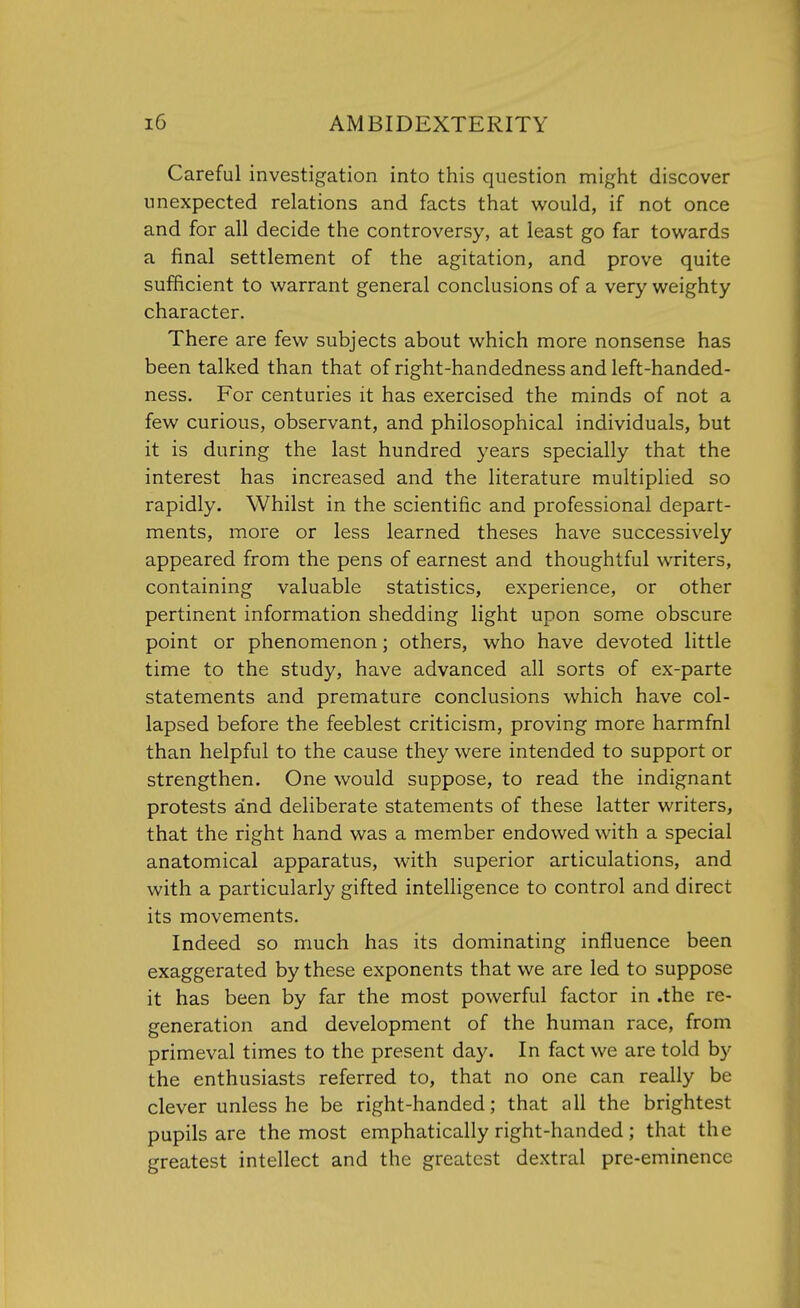 Careful investigation into this question might discover unexpected relations and facts that would, if not once and for all decide the controversy, at least go far towards a final settlement of the agitation, and prove quite sufficient to warrant general conclusions of a very weighty character. There are few subjects about which more nonsense has been talked than that of right-handedness and left-handed- ness. For centuries it has exercised the minds of not a few curious, observant, and philosophical individuals, but it is during the last hundred years specially that the interest has increased and the literature multiplied so rapidly. Whilst in the scientific and professional depart- ments, more or less learned theses have successively appeared from the pens of earnest and thoughtful writers, containing valuable statistics, experience, or other pertinent information shedding light upon some obscure point or phenomenon; others, who have devoted little time to the study, have advanced all sorts of ex-parte statements and premature conclusions which have col- lapsed before the feeblest criticism, proving more harmfnl than helpful to the cause they were intended to support or strengthen. One would suppose, to read the indignant protests and deliberate statements of these latter writers, that the right hand was a member endowed with a special anatomical apparatus, with superior articulations, and with a particularly gifted intelligence to control and direct its movements. Indeed so much has its dominating influence been exaggerated by these exponents that we are led to suppose it has been by far the most powerful factor in .the re- generation and development of the human race, from primeval times to the present day. In fact we are told by the enthusiasts referred to, that no one can really be clever unless he be right-handed; that all the brightest pupils are the most emphatically right-handed; that the greatest intellect and the greatest dextral pre-eminence