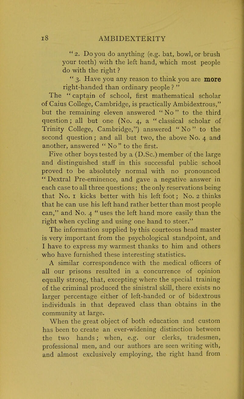 2. Do you do anything (e.g. bat, bowl, or brash your teeth) with the left hand, which most people do with the right ?  3. Have you any reason to think you are more right-handed than ordinary people ?  The  captain of school, first mathematical scholar of Caius College, Cambridge, is practically Ambidextrous, but the remaining eleven answered  No  to the third question; all but one (No. 4, a  classical scholar of Trinity College, Cambridge,) answered  No to the second question ; and all but two, the above No. 4 and another, answered  No  to the first. Five other boys tested by a (D.Sc.) member of the large and distinguished staff in this successful public school proved to be absolutely normal with no pronounced  Dextral Pre-eminence, and gave a negative answer in each case to all three questions; the only reservations being that No. 1 kicks better with his left foot; No. 2 thinks that he can use his left hand rather better than most people can, and No. 4  uses the left hand more easily than the right when cycling and using one hand to steer. The information supplied by this courteous head master is very important from the psychological standpoint, and I have to express my warmest thanks to him and others who have furnished these interesting statistics. A similar correspondence with the medical officers of all our prisons resulted in a concurrence of opinion equally strong, that, excepting where the special training of the criminal produced the sinistral skill, there exists no larger percentage either of left-handed or of bidextrous individuals in that depraved class than obtains in the community at large. When the great object of both education and custom has been to create an ever-widening distinction between the two hands; when, e.g. our clerks, tradesmen, professional men, and our authors are seen writing with, and almost exclusively employing, the right hand from