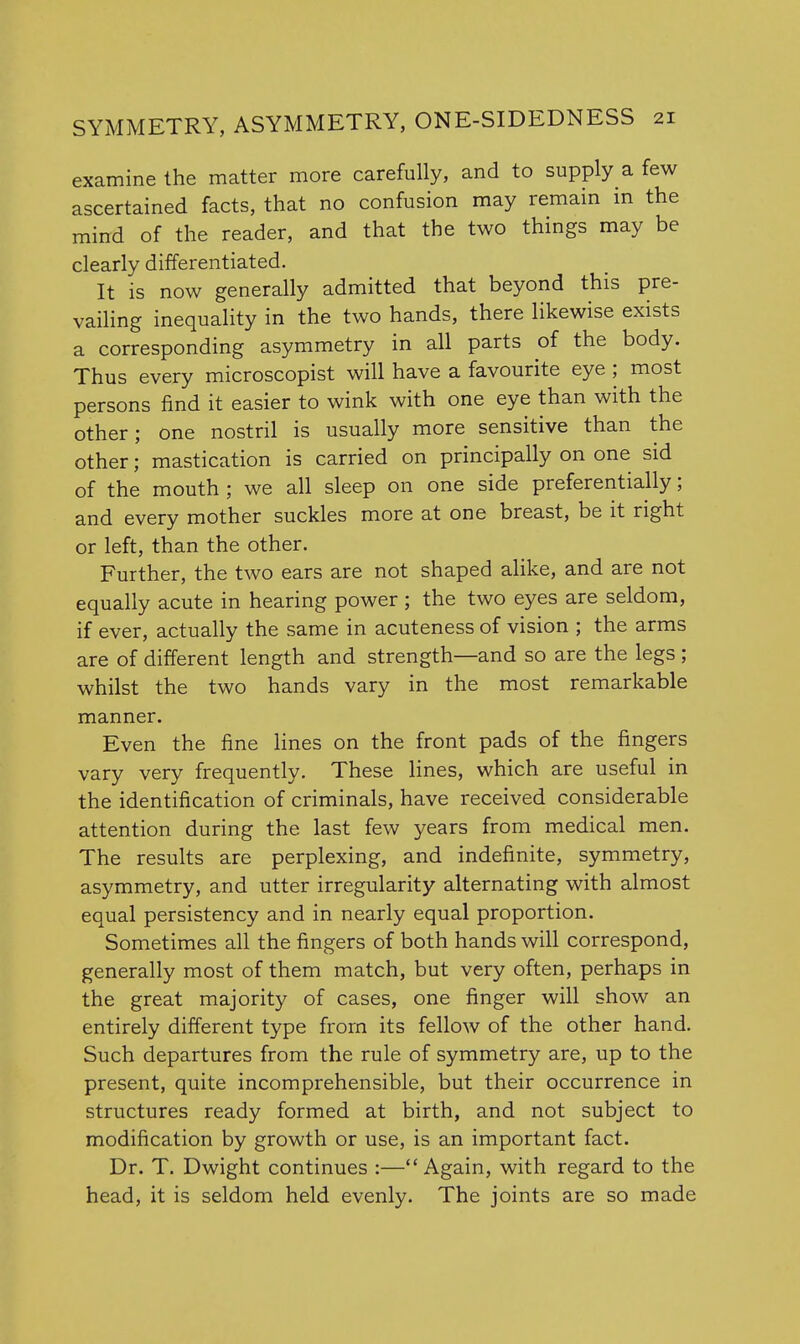 examine the matter more carefully, and to supply a few ascertained facts, that no confusion may remain in the mind of the reader, and that the two things may be clearly differentiated. It is now generally admitted that beyond this pre- vailing inequality in the two hands, there likewise exists a corresponding asymmetry in all parts of the body. Thus every microscopist will have a favourite eye ; most persons find it easier to wink with one eye than with the other; one nostril is usually more sensitive than the other; mastication is carried on principally on one sid of the mouth ; we all sleep on one side preferentially; and every mother suckles more at one breast, be it right or left, than the other. Further, the two ears are not shaped alike, and are not equally acute in hearing power ; the two eyes are seldom, if ever, actually the same in acuteness of vision ; the arms are of different length and strength—and so are the legs ; whilst the two hands vary in the most remarkable manner. Even the fine lines on the front pads of the fingers vary very frequently. These lines, which are useful in the identification of criminals, have received considerable attention during the last few years from medical men. The results are perplexing, and indefinite, symmetry, asymmetry, and utter irregularity alternating with almost equal persistency and in nearly equal proportion. Sometimes all the fingers of both hands will correspond, generally most of them match, but very often, perhaps in the great majority of cases, one finger will show an entirely different type from its fellow of the other hand. Such departures from the rule of symmetry are, up to the present, quite incomprehensible, but their occurrence in structures ready formed at birth, and not subject to modification by growth or use, is an important fact. Dr. T. Dwight continues :—Again, with regard to the head, it is seldom held evenly. The joints are so made