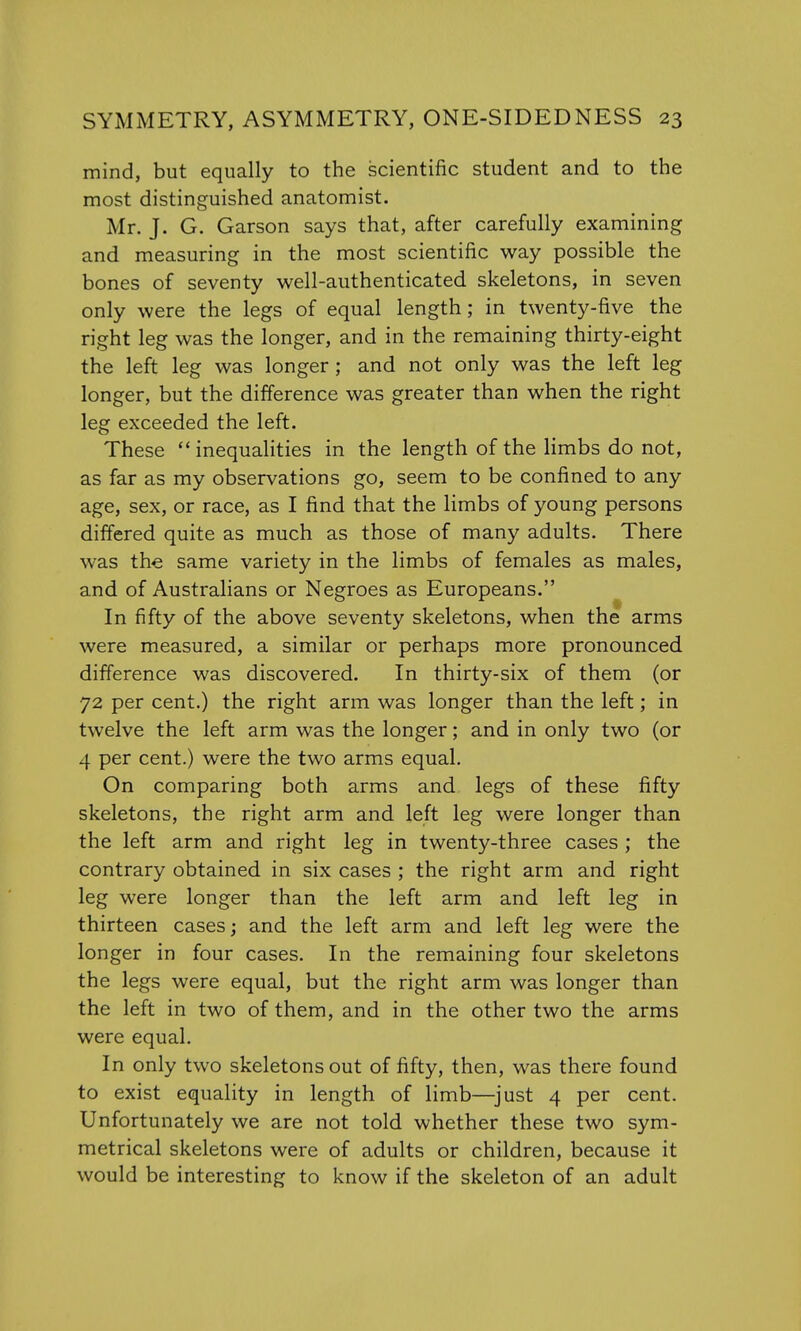 mind, but equally to the scientific student and to the most distinguished anatomist. Mr. J. G. Garson says that, after carefully examining and measuring in the most scientific way possible the bones of seventy well-authenticated skeletons, in seven only were the legs of equal length; in twenty-five the right leg was the longer, and in the remaining thirty-eight the left leg was longer ; and not only was the left leg longer, but the difference was greater than when the right leg exceeded the left. These inequalities in the length of the limbs do not, as far as my observations go, seem to be confined to any age, sex, or race, as I find that the limbs of young persons differed quite as much as those of many adults. There was the same variety in the limbs of females as males, and of Australians or Negroes as Europeans. In fifty of the above seventy skeletons, when the arms were measured, a similar or perhaps more pronounced difference was discovered. In thirty-six of them (or 72 per cent.) the right arm was longer than the left; in twelve the left arm was the longer; and in only two (or 4 per cent.) were the two arms equal. On comparing both arms and legs of these fifty skeletons, the right arm and left leg were longer than the left arm and right leg in twenty-three cases ; the contrary obtained in six cases ; the right arm and right leg were longer than the left arm and left leg in thirteen cases; and the left arm and left leg were the longer in four cases. In the remaining four skeletons the legs were equal, but the right arm was longer than the left in two of them, and in the other two the arms were equal. In only two skeletons out of fifty, then, was there found to exist equality in length of limb—just 4 per cent. Unfortunately we are not told whether these two sym- metrical skeletons were of adults or children, because it would be interesting to know if the skeleton of an adult