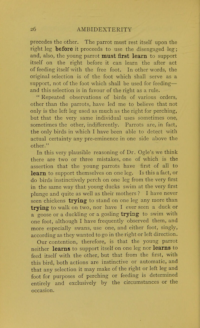 precedes the other. The parrot must rest itself upon the right leg before it proceeds to use the disengaged leg; and, also, the young parrot must first learn to support itself on the right before it can learn the after act of feeding itself with the free foot. In other words, the original selection is of the foot which shall serve as a support, not of the foot which shall be used for feeding— and this selection is in favour of the right as a rule.  Repeated observations of birds of various orders, other than the parrots, have led me to believe that not only is the left leg used as much as the right for perching, but that the very same individual uses sometimes one, sometimes the other, indifferently. Parrots are, in fact, the only birds in which I have been able to detect with actual certainty any pre-eminence in one side above the other. In this very plausible reasoning of Dr. Ogle's we think there are two or three mistakes, one of which is the assertion that the young parrots have first of all to learn to support themselves on one leg. Is this a fact, or do birds instinctively perch on one leg from the very first in the same way that young ducks swim at the very first plunge and quite as well as their mothers ? I have never seen chickens trying to stand on one leg any more than trying to walk on two, nor have I ever seen a duck or a goose or a duckling or a gosling trying to swim with one foot, although I have frequently observed them, and more especially swans, use one, and either foot, singly, according as they wanted to go in the right or left direction. Our contention, therefore, is that the young parrot neither learns to support itself on one leg nor learns to feed itself with the other, but that from the first, with this bird, both actions are instinctive or automatic, and that any selection it may make of the right or left leg and foot for purposes of perching or feeding is determined entirely and exclusively by the circumstances or the occasion.