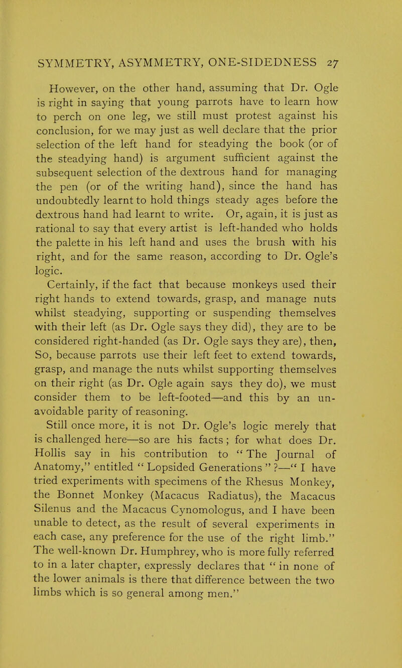 However, on the other hand, assuming that Dr. Ogle is right in saying that young parrots have to learn how to perch on one leg, we still must protest against his conclusion, for we may just as well declare that the prior selection of the left hand for steadying the book (or of the steadying hand) is argument sufficient against the subsequent selection of the dextrous hand for managing the pen (or of the writing hand), since the hand has undoubtedly learnt to hold things steady ages before the dextrous hand had learnt to write. Or, again, it is just as rational to say that every artist is left-handed who holds the palette in his left hand and uses the brush with his right, and for the same reason, according to Dr. Ogle's logic. Certainly, if the fact that because monkeys used their right hands to extend towards, grasp, and manage nuts whilst steadying, supporting or suspending themselves with their left (as Dr. Ogle says they did), they are to be considered right-handed (as Dr. Ogle says they are), then, So, because parrots use their left feet to extend towards, grasp, and manage the nuts whilst supporting themselves on their right (as Dr. Ogle again says they do), we must consider them to be left-footed—and this by an un- avoidable parity of reasoning. Still once more, it is not Dr. Ogle's logic merely that is challenged here—so are his facts; for what does Dr. Hollis say in his contribution to  The Journal of Anatomy, entitled  Lopsided Generations  ?— I have tried experiments with specimens of the Rhesus Monkey, the Bonnet Monkey (Macacus Radiatus), the Macacus Silenus and the Macacus Cynomologus, and I have been unable to detect, as the result of several experiments in each case, any preference for the use of the right limb. The well-known Dr. Humphrey, who is more fully referred to in a later chapter, expressly declares that  in none of the lower animals is there that difference between the two limbs which is so general among men.