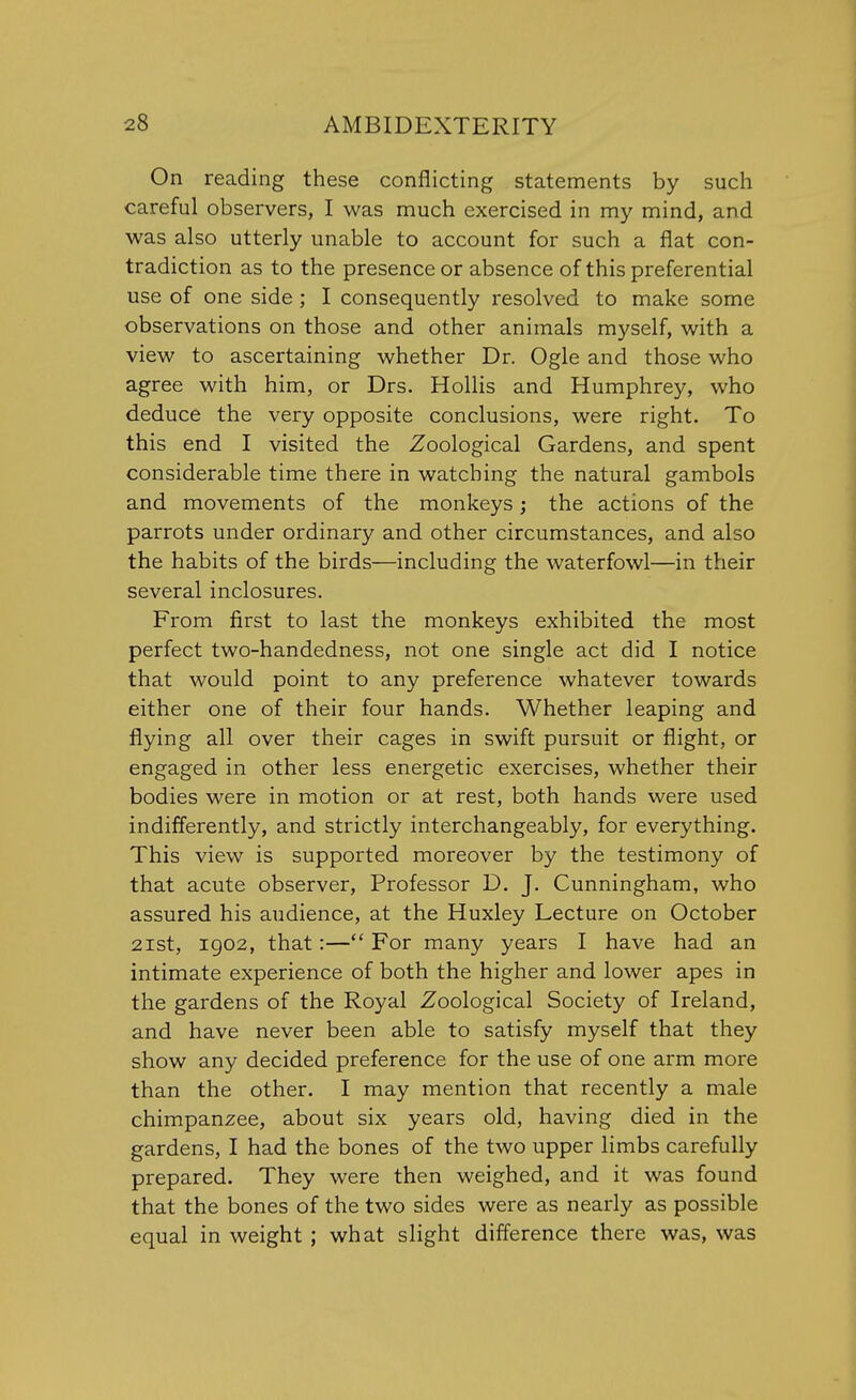 On reading these conflicting statements by such careful observers, I was much exercised in my mind, and was also utterly unable to account for such a flat con- tradiction as to the presence or absence of this preferential use of one side ; I consequently resolved to make some observations on those and other animals myself, with a view to ascertaining whether Dr. Ogle and those who agree with him, or Drs. Hollis and Humphrey, who deduce the very opposite conclusions, were right. To this end I visited the Zoological Gardens, and spent considerable time there in watching the natural gambols and movements of the monkeys; the actions of the parrots under ordinary and other circumstances, and also the habits of the birds—including the waterfowl—in their several inclosures. From first to last the monkeys exhibited the most perfect two-handedness, not one single act did I notice that would point to any preference whatever towards either one of their four hands. Whether leaping and flying all over their cages in swift pursuit or flight, or engaged in other less energetic exercises, whether their bodies were in motion or at rest, both hands were used indifferently, and strictly interchangeably, for everything. This view is supported moreover by the testimony of that acute observer, Professor D. J. Cunningham, who assured his audience, at the Huxley Lecture on October 21st, 1902, that:— For many years I have had an intimate experience of both the higher and lower apes in the gardens of the Royal Zoological Society of Ireland, and have never been able to satisfy myself that they show any decided preference for the use of one arm more than the other. I may mention that recently a male chimpanzee, about six years old, having died in the gardens, I had the bones of the two upper limbs carefully prepared. They were then weighed, and it was found that the bones of the two sides were as nearly as possible equal in weight ; what slight difference there was, was