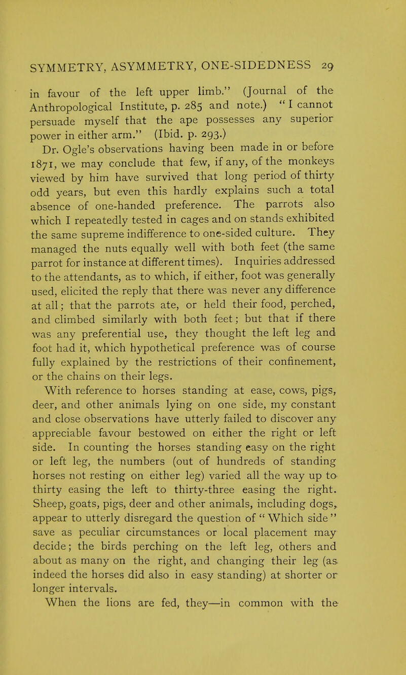 in favour of the left upper limb. (Journal of the Anthropological Institute, p. 285 and note.)  I cannot persuade myself that the ape possesses any superior power in either arm. (Ibid. p. 293.) Dr. Ogle's observations having been made in or before 1871, we may conclude that few, if any, of the monkeys viewed by him have survived that long period of thirty odd years, but even this hardly explains such a total absence of one-handed preference. The parrots also which I repeatedly tested in cages and on stands exhibited the same supreme indifference to one-sided culture. They managed the nuts equally well with both feet (the same parrot for instance at different times). Inquiries addressed to the attendants, as to which, if either, foot was generally used, elicited the reply that there was never any difference at all; that the parrots ate, or held their food, perched, and climbed similarly with both feet; but that if there was any preferential use, they thought the left leg and foot had it, which hypothetical preference was of course fully explained by the restrictions of their confinement, or the chains on their legs. With reference to horses standing at ease, cows, pigs, deer, and other animals lying on one side, my constant and close observations have utterly failed to discover any appreciable favour bestowed on either the right or left side. In counting the horses standing easy on the right or left leg, the numbers (out of hundreds of standing horses not resting on either leg) varied all the way up to thirty easing the left to thirty-three easing the right. Sheep, goats, pigs, deer and other animals, including dogs, appear to utterly disregard the question of  Which side  save as peculiar circumstances or local placement may decide; the birds perching on the left leg, others and about as many on the right, and changing their leg (as indeed the horses did also in easy standing) at shorter or longer intervals. When the lions are fed, they—in common with the