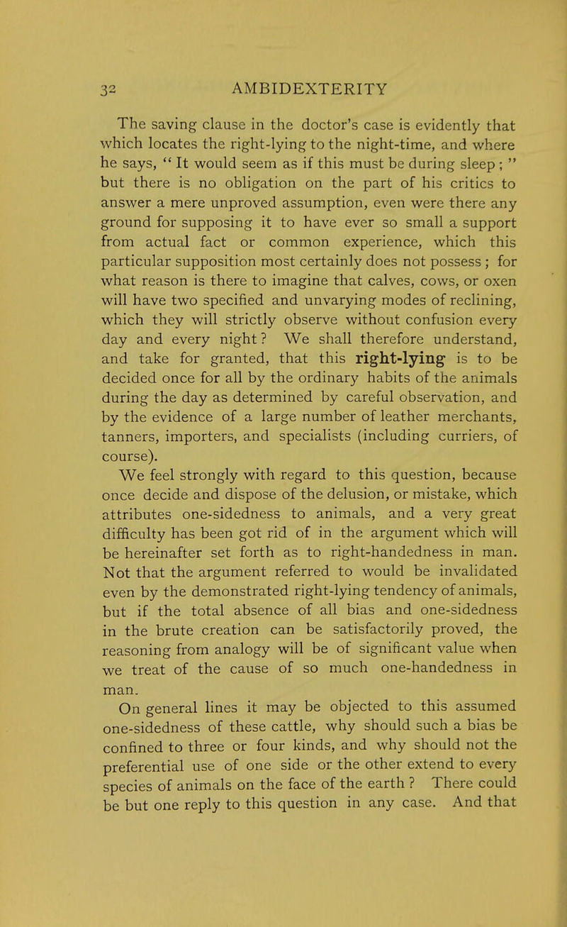 The saving clause in the doctor's case is evidently that which locates the right-lying to the night-time, and where he says,  It would seem as if this must be during sleep ;  but there is no obligation on the part of his critics to answer a mere unproved assumption, even were there any ground for supposing it to have ever so small a support from actual fact or common experience, which this particular supposition most certainly does not possess ; for what reason is there to imagine that calves, cows, or oxen will have two specified and unvarying modes of reclining, which they will strictly observe without confusion every day and every night ? We shall therefore understand, and take for granted, that this right-lying is to be decided once for all by the ordinary habits of the animals during the day as determined by careful observation, and by the evidence of a large number of leather merchants, tanners, importers, and specialists (including curriers, of course). We feel strongly with regard to this question, because once decide and dispose of the delusion, or mistake, which attributes one-sidedness to animals, and a very great difficulty has been got rid of in the argument which will be hereinafter set forth as to right-handedness in man. Not that the argument referred to would be invalidated even by the demonstrated right-lying tendency of animals, but if the total absence of all bias and one-sidedness in the brute creation can be satisfactorily proved, the reasoning from analogy will be of significant value when we treat of the cause of so much one-handedness in man. On general lines it may be objected to this assumed one-sidedness of these cattle, why should such a bias be confined to three or four kinds, and why should not the preferential use of one side or the other extend to every species of animals on the face of the earth ? There could be but one reply to this question in any case. And that