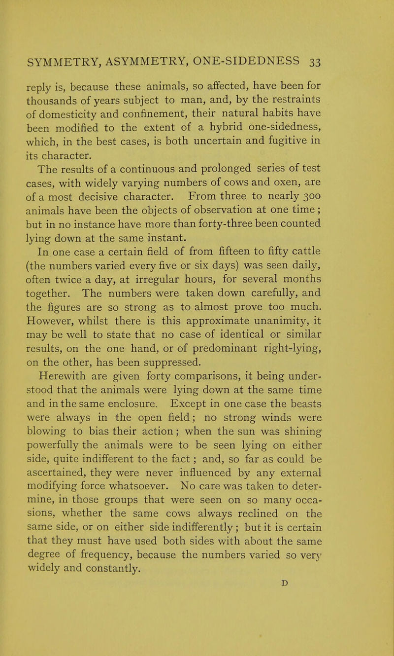 reply is, because these animals, so affected, have been for thousands of years subject to man, and, by the restraints of domesticity and confinement, their natural habits have been modified to the extent of a hybrid one-sidedness, which, in the best cases, is both uncertain and fugitive in its character. The results of a continuous and prolonged series of test cases, with widely varying numbers of cows and oxen, are of a most decisive character. From three to nearly 300 animals have been the objects of observation at one time ; but in no instance have more than forty-three been counted lying down at the same instant. In one case a certain field of from fifteen to fifty cattle (the numbers varied every five or six days) was seen daily, often twice a day, at irregular hours, for several months together. The numbers were taken down carefully, and the figures are so strong as to almost prove too much. However, whilst there is this approximate unanimity, it may be well to state that no case of identical or similar results, on the one hand, or of predominant right-lying, on the other, has been suppressed. Herewith are given forty comparisons, it being under- stood that the animals were lying down at the same time and in the same enclosure. Except in one case the beasts were always in the open field; no strong winds were blowing to bias their action; when the sun was shining powerfully the animals were to be seen lying on either side, quite indifferent to the fact; and, so far as could be ascertained, they were never influenced by any external modifying force whatsoever. No care was taken to deter- mine, in those groups that were seen on so many occa- sions, whether the same cows always reclined on the same side, or on either side indifferently; but it is certain that they must have used both sides with about the same degree of frequency, because the numbers varied so very widely and constantly. D