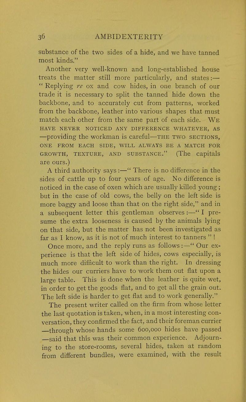 substance of the two sides of a hide, and we have tanned most kinds. Another very well-known and long-established house treats the matter still more particularly, and states:—  Replying re ox and cow hides, in one branch of our trade it is necessary to split the tanned hide down the backbone, and to accurately cut from patterns, worked from the backbone, leather into various shapes that must match each other from the same part of each side. We HAVE NEVER NOTICED ANY DIFFERENCE WHATEVER, AS —providing the workman is careful—the two sections, ONE FROM EACH SIDE, WILL ALWAYS BE A MATCH FOR GROWTH, TEXTURE, AND SUBSTANCE. (The capitals are ours.) A third authority says :— There is no difference in the sides of cattle up to four years of age. No difference is noticed in the case of oxen which are usually killed young; but in the case of old cows, the belly on the left side is more baggy and loose than that on the right side, and in a subsequent letter this gentleman observes :— I pre- sume the extra looseness is caused by the animals lying on that side, but the matter has not been investigated as far as I know, as it is not of much interest to tanners  ! Once more, and the reply runs as follows:— Our ex- perience is that the left side of hides, cows especially, is much more difficult to work than the right. In dressing the hides our curriers have to work them out flat upon a large table. This is done when the leather is quite wet, in order to get the goods flat, and to get all the grain out. The left side is harder to get flat and to work generally. The present writer called on the firm from whose letter the last quotation is taken, when, in a most interesting con- versation, they confirmed the fact, and their foreman currier —through whose hands some 600,000 hides have passed said that this was their common experience. Adjourn- ing to the store-rooms, several hides, taken at random from different bundles, were examined, with the result