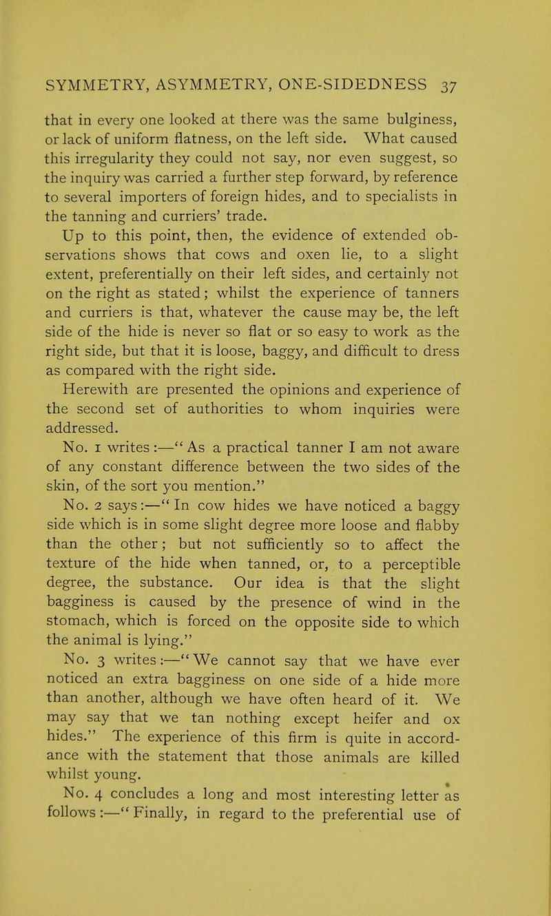 that in every one looked at there was the same bulginess, or lack of uniform flatness, on the left side. What caused this irregularity they could not say, nor even suggest, so the inquiry was carried a further step forward, by reference to several importers of foreign hides, and to specialists in the tanning and curriers' trade. Up to this point, then, the evidence of extended ob- servations shows that cows and oxen lie, to a slight extent, preferentially on their left sides, and certainly not on the right as stated; whilst the experience of tanners and curriers is that, whatever the cause may be, the left side of the hide is never so flat or so easy to work as the right side, but that it is loose, baggy, and difficult to dress as compared with the right side. Herewith are presented the opinions and experience of the second set of authorities to whom inquiries were addressed. No. 1 writes:—As a practical tanner I am not aware of any constant difference between the two sides of the skin, of the sort you mention. No. 2 says:— In cow hides we have noticed a baggy side which is in some slight degree more loose and flabby than the other; but not sufficiently so to affect the texture of the hide when tanned, or, to a perceptible degree, the substance. Our idea is that the slight bagginess is caused by the presence of wind in the stomach, which is forced on the opposite side to which the animal is lying. No. 3 writes:—We cannot say that we have ever noticed an extra bagginess on one side of a hide more than another, although we have often heard of it. We may say that we tan nothing except heifer and ox hides. The experience of this firm is quite in accord- ance with the statement that those animals are killed whilst young. No. 4 concludes a long and most interesting letter as follows :— Finally, in regard to the preferential use of