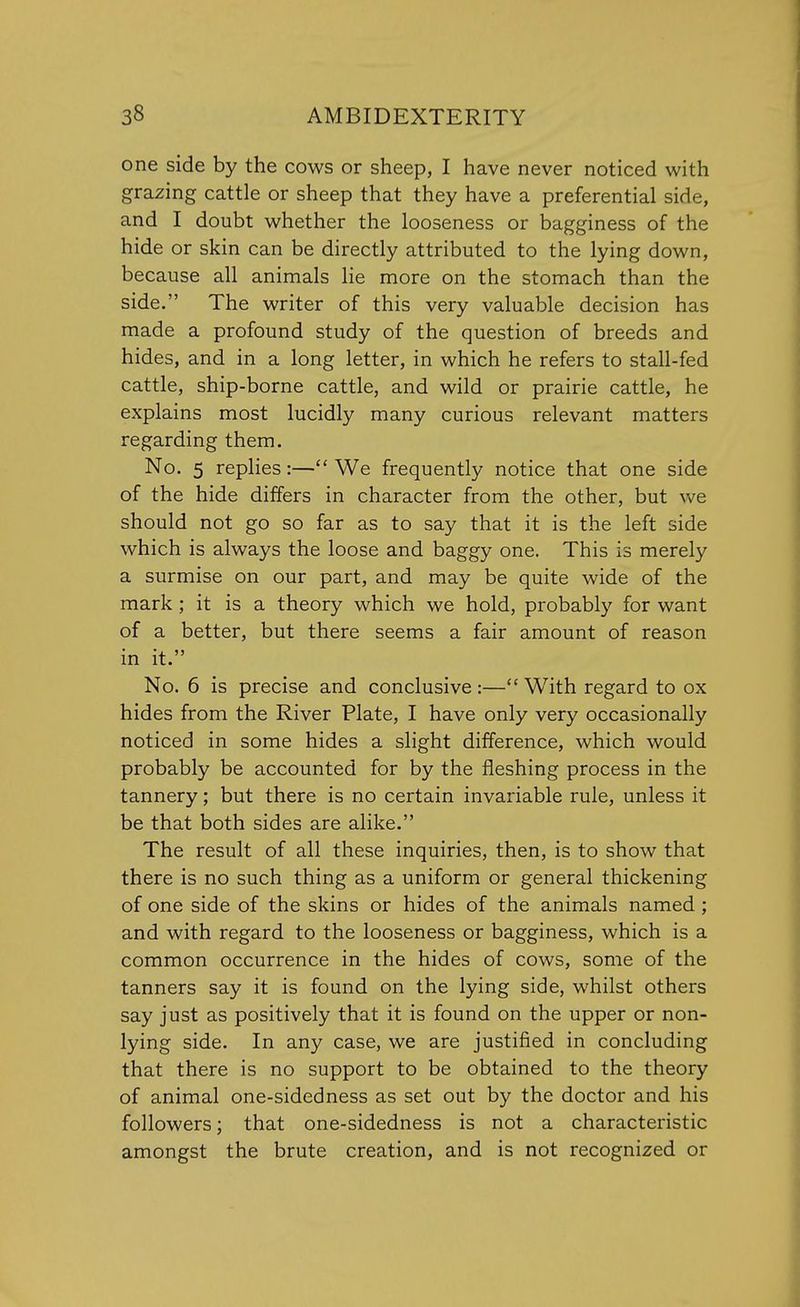 one side by the cows or sheep, I have never noticed with grazing cattle or sheep that they have a preferential side, and I doubt whether the looseness or bagginess of the hide or skin can be directly attributed to the lying down, because all animals lie more on the stomach than the side. The writer of this very valuable decision has made a profound study of the question of breeds and hides, and in a long letter, in which he refers to stall-fed cattle, ship-borne cattle, and wild or prairie cattle, he explains most lucidly many curious relevant matters regarding them. No. 5 replies:— We frequently notice that one side of the hide differs in character from the other, but we should not go so far as to say that it is the left side which is always the loose and baggy one. This is merely a surmise on our part, and may be quite wide of the mark ; it is a theory which we hold, probably for want of a better, but there seems a fair amount of reason in it. No. 6 is precise and conclusive :— With regard to ox hides from the River Plate, I have only very occasionally noticed in some hides a slight difference, which would probably be accounted for by the fleshing process in the tannery; but there is no certain invariable rule, unless it be that both sides are alike. The result of all these inquiries, then, is to show that there is no such thing as a uniform or general thickening of one side of the skins or hides of the animals named ; and with regard to the looseness or bagginess, which is a common occurrence in the hides of cows, some of the tanners say it is found on the lying side, whilst others say just as positively that it is found on the upper or non- lying side. In any case, we are justified in concluding that there is no support to be obtained to the theory of animal one-sidedness as set out by the doctor and his followers; that one-sidedness is not a characteristic amongst the brute creation, and is not recognized or