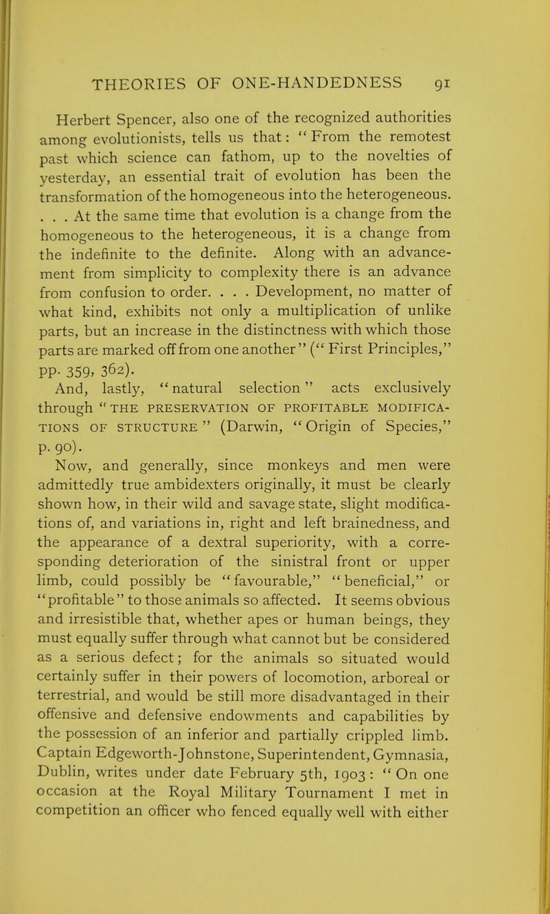 Herbert Spencer, also one of the recognized authorities among evolutionists, tells us that:  From the remotest past which science can fathom, up to the novelties of yesterday, an essential trait of evolution has been the transformation of the homogeneous into the heterogeneous. ... At the same time that evolution is a change from the homogeneous to the heterogeneous, it is a change from the indefinite to the definite. Along with an advance- ment from simplicity to complexity there is an advance from confusion to order. . . . Development, no matter of what kind, exhibits not only a multiplication of unlike parts, but an increase in the distinctness with which those parts are marked off from one another ( First Principles, PP- 359> 362). And, lastly,  natural selection acts exclusively through the preservation of profitable modifica- tions of structure  (Darwin,  Origin of Species, p. 90). Now, and generally, since monkeys and men were admittedly true ambidexters originally, it must be clearly shown how, in their wild and savage state, slight modifica- tions of, and variations in, right and left brainedness, and the appearance of a dextral superiority, with a corre- sponding deterioration of the sinistral front or upper limb, could possibly be favourable, beneficial, or profitable to those animals so affected. It seems obvious and irresistible that, whether apes or human beings, they must equally suffer through what cannot but be considered as a serious defect; for the animals so situated would certainly suffer in their powers of locomotion, arboreal or terrestrial, and would be still more disadvantaged in their offensive and defensive endowments and capabilities by the possession of an inferior and partially crippled limb. Captain Edgeworth-Johnstone, Superintendent, Gymnasia, Dublin, writes under date February 5th, 1903 :  On one occasion at the Royal Military Tournament I met in competition an officer who fenced equally well with either