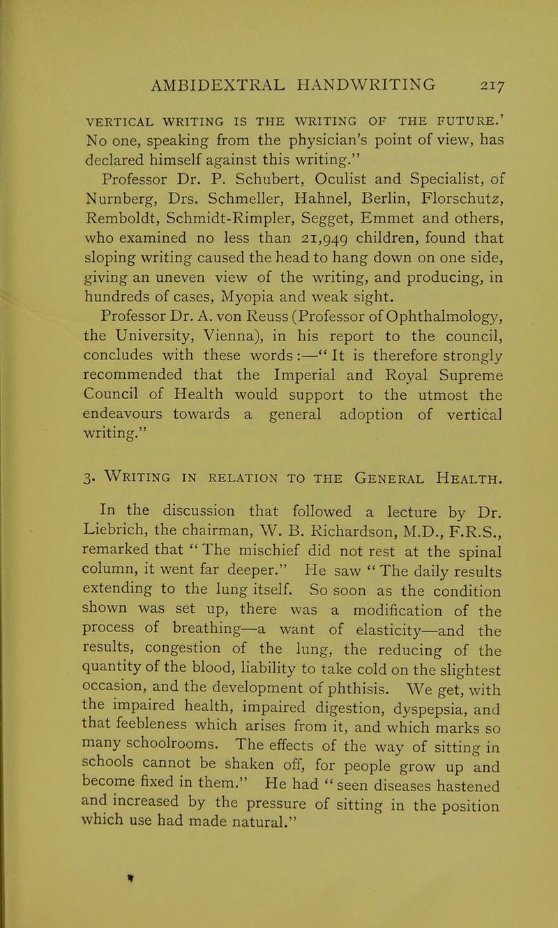 VERTICAL WRITING IS THE WRITING OF THE FUTURE.' No one, speaking from the physician's point of view, has declared himself against this writing. Professor Dr. P. Schubert, Oculist and Specialist, of Nurnberg, Drs. Schmeller, Hahnel, Berlin, Florschutz, Remboldt, Schmidt-Rimpler, Segget, Emmet and others, who examined no less than 21,949 children, found that sloping writing caused the head to hang down on one side, giving an uneven view of the writing, and producing, in hundreds of cases, Myopia and weak sight. Professor Dr. A. von Reuss (Professor of Ophthalmology, the University, Vienna), in his report to the council, concludes with these words:— It is therefore strongly recommended that the Imperial and Royal Supreme Council of Health would support to the utmost the endeavours towards a general adoption of vertical writing. 3. Writing in relation to the General Health. In the discussion that followed a lecture by Dr. Liebrich, the chairman, W. B. Richardson, M.D., F.R.S., remarked that The mischief did not rest at the spinal column, it went far deeper. He saw The daily results extending to the lung itself. So soon as the condition shown was set up, there was a modification of the process of breathing—a want of elasticity—and the results, congestion of the lung, the reducing of the quantity of the blood, liability to take cold on the slightest occasion, and the development of phthisis. We get, with the impaired health, impaired digestion, dyspepsia, and that feebleness which arises from it, and which marks so many schoolrooms. The effects of the way of sitting in schools cannot be shaken off, for people grow up and become fixed in them. He had seen diseases hastened and increased by the pressure of sitting in the position which use had made natural.