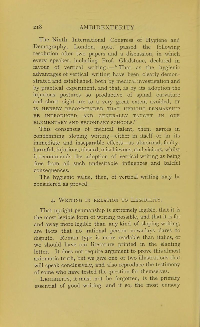 The Ninth International Congress of Hygiene and Demography, London, 1901, passed the following resolution after two papers and a discussion, in which every speaker, including Prof. Gladstone, declared in favour of vertical writing:— That as the hygienic advantages of vertical writing have been clearly demon- strated and established, both by medical investigation and by practical experiment, and that, as by its adoption the injurious postures so productive of spinal curvature and short sight are to a very great extent avoided, it IS HEREBY RECOMMENDED THAT UPRIGHT PENMANSHIP BE INTRODUCED AND GENERALLY TAUGHT IN OUR ELEMENTARY AND SECONDARY SCHOOLS. This consensus of medical talent, then, agrees in condemning sloping writing—either in itself or in its immediate and inseparable effects—as abnormal, faulty, harmful, injurious, absurd, mischievous, and vicious, whilst it recommends the adoption of vertical writing as being free from all such undesirable influences and baleful consequences. The hygienic value, then, of vertical writing may be considered as proved. 4. Writing in relation to Legibility. That upright penmanship is extremely legible, that it is the most legible form of writing possible, and that it is far and away more legible than any kind of sloping writing, are facts that no rational person nowadays dares to dispute. Roman type is more readable than italics, or we should have our literature printed in the slanting letter. It does not require argument to prove this almost axiomatic truth, but we give one or two illustrations that will speak conclusively, and also reproduce the testimony of some who have tested the question for themselves. Legibility, it must not be forgotten, is the primary essential of good writing, and if so, the most cursory