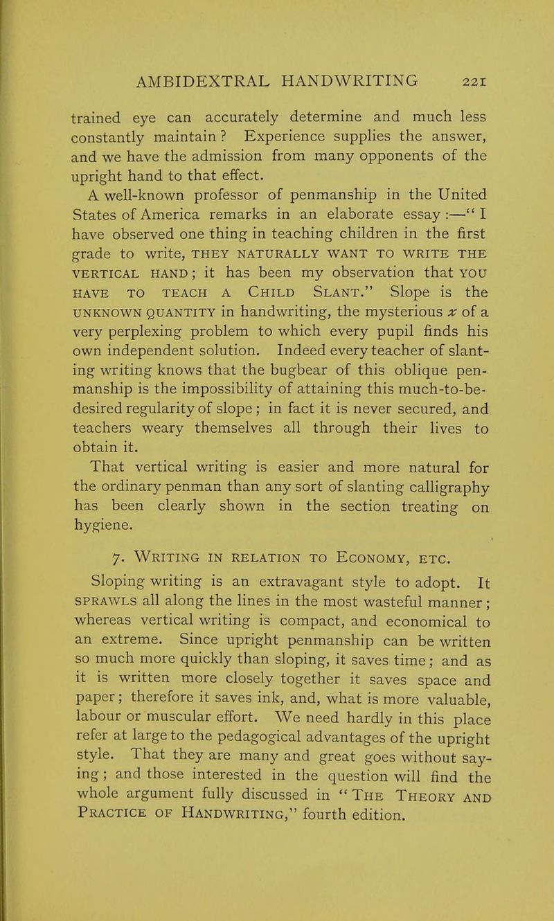 trained eye can accurately determine and much less constantly maintain ? Experience supplies the answer, and we have the admission from many opponents of the upright hand to that effect. A well-known professor of penmanship in the United States of America remarks in an elaborate essay :— I have observed one thing in teaching children in the first grade to write, they naturally want to write the vertical hand ; it has been my observation that you have to teach a Child Slant. Slope is the unknown quantity in handwriting, the mysterious x of a very perplexing problem to which every pupil finds his own independent solution. Indeed every teacher of slant- ing writing knows that the bugbear of this oblique pen- manship is the impossibility of attaining this much-to-be- desired regularity of slope; in fact it is never secured, and teachers weary themselves all through their lives to obtain it. That vertical writing is easier and more natural for the ordinary penman than any sort of slanting calligraphy has been clearly shown in the section treating on hygiene. 7. Writing in relation to Economy, etc. Sloping writing is an extravagant style to adopt. It sprawls all along the lines in the most wasteful manner ; whereas vertical writing is compact, and economical to an extreme. Since upright penmanship can be written so much more quickly than sloping, it saves time; and as it is written more closely together it saves space and paper; therefore it saves ink, and, what is more valuable, labour or muscular effort. We need hardly in this place refer at large to the pedagogical advantages of the upright style. That they are many and great goes without say- ing ; and those interested in the question will find the whole argument fully discussed in The Theory and Practice of Handwriting, fourth edition.