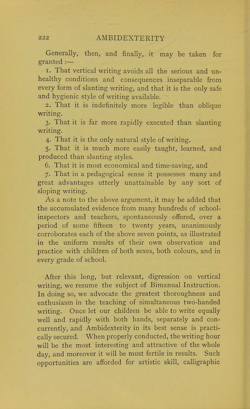 Generally, then, and finally, it may be taken for granted :— 1. That vertical writing avoids all the serious and un- healthy conditions and consequences inseparable from every form of slanting writing, and that it is the only safe and hygienic style of writing available. 2. That it is indefinitely more legible than oblique writing. 3. That it is far more rapidly executed than slanting writing. 4. That it is the only natural style of writing. 5. That it is much more easily taught, learned, and produced than slanting styles. 6. That it is most economical and time-saving, and 7. That in a pedagogical sense it possesses many and great advantages utterly unattainable by any sort of sloping writing. As a note to the above argument, it may be added that the accumulated evidence from many hundreds of school- inspectors and teachers, spontaneously offered, over a period of some fifteen to twenty years, unanimously corroborates each of the above seven points, as illustrated in the uniform results of their own observation and practice with children of both sexes, both colours, and in every grade of school. After this long, but relevant, digression on vertical writing, we resume the subject of Bimanual Instruction. In doing so, we advocate the greatest thoroughness and enthusiasm in the teaching of simultaneous two-handed writing. Once let our children be able to write equally well and rapidly with both hands, separately and con- currently, and Ambidexterity in its best sense is practi- cally secured. When properly conducted, the writing hour will be the most interesting and attractive of the whole day, and moreover it will be most fertile in results. Such opportunities are afforded for artistic skill, calligraphic
