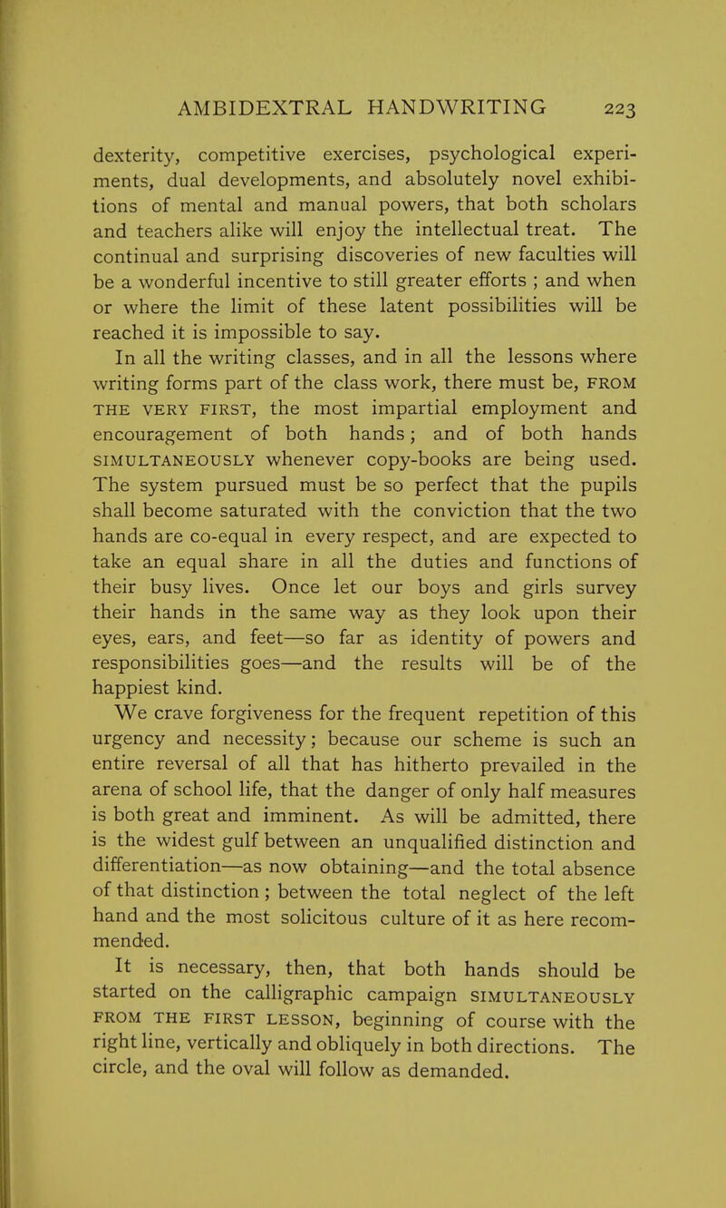 dexterity, competitive exercises, psychological experi- ments, dual developments, and absolutely novel exhibi- tions of mental and manual powers, that both scholars and teachers alike will enjoy the intellectual treat. The continual and surprising discoveries of new faculties will be a wonderful incentive to still greater efforts ; and when or where the limit of these latent possibilities will be reached it is impossible to say. In all the writing classes, and in all the lessons where writing forms part of the class work, there must be, from the very first, the most impartial employment and encouragement of both hands; and of both hands simultaneously whenever copy-books are being used. The system pursued must be so perfect that the pupils shall become saturated with the conviction that the two hands are co-equal in every respect, and are expected to take an equal share in all the duties and functions of their busy lives. Once let our boys and girls survey their hands in the same way as they look upon their eyes, ears, and feet—so far as identity of powers and responsibilities goes—and the results will be of the happiest kind. We crave forgiveness for the frequent repetition of this urgency and necessity; because our scheme is such an entire reversal of all that has hitherto prevailed in the arena of school life, that the danger of only half measures is both great and imminent. As will be admitted, there is the widest gulf between an unqualified distinction and differentiation—as now obtaining—and the total absence of that distinction ; between the total neglect of the left hand and the most solicitous culture of it as here recom- mended. It is necessary, then, that both hands should be started on the calligraphic campaign simultaneously from the first lesson, beginning of course with the right line, vertically and obliquely in both directions. The circle, and the oval will follow as demanded.