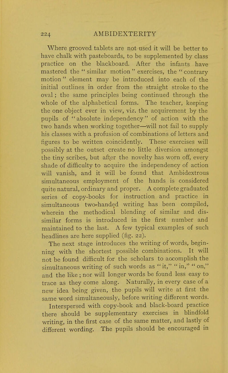 Where grooved tablets are not used it will be better to have chalk with pasteboards, to be supplemented by class practice on the blackboard. After the infants have mastered the similar motion exercises, the contrary motion element may be introduced into each of the initial outlines in order from the straight stroke to the oval; the same principles being continued through the whole of the alphabetical forms. The teacher, keeping the one object ever in view, viz. the acquirement by the pupils of absolute independency of action with the two hands when working together—will not fail to supply his classes with a profusion of combinations of letters and figures to be written coincidently. These exercises will possibly at the outset create no little diversion amongst the tiny scribes, but after the novelty has worn off, every shade of difficulty to acquire the independency of action will vanish, and it will be found that Ambidextrous simultaneous employment of the hands is considered quite natural, ordinary and proper. A complete graduated series of copy-books for instruction and practice in simultaneous two-handed writing has been compiled, wherein the methodical blending of similar and dis- similar forms is introduced in the first number and maintained to the last. A few typical examples of such headlines are here supplied (fig. 22). The next stage introduces the writing of words, begin- ning with the shortest possible combinations. It will not be found difficult for the scholars to accomplish the simultaneous writing of such words as it, in, on, and the like ; nor will longer words be found less easy to trace as they come along. Naturally, in every case of a new idea being given, the pupils will write at first the same word simultaneously, before writing different words. Interspersed with copy-book and black-board practice there should be supplementary exercises in blindfold writing, in the first case of the same matter, and lastly of different wording. The pupils should be encouraged in