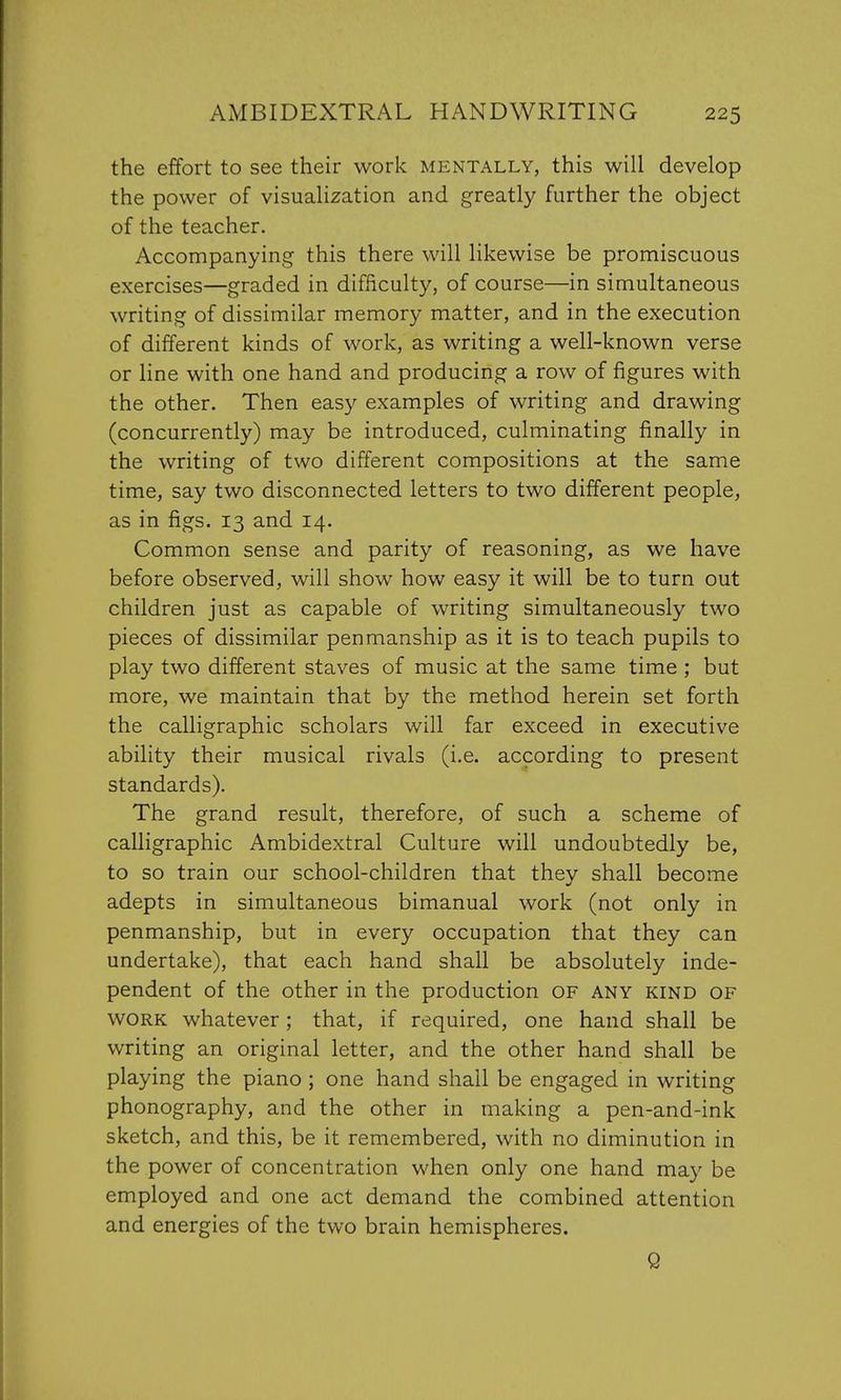 the effort to see their work mentally, this will develop the power of visualization and greatly further the object of the teacher. Accompanying this there will likewise be promiscuous exercises—graded in difficulty, of course—in simultaneous writing of dissimilar memory matter, and in the execution of different kinds of work, as writing a well-known verse or line with one hand and producing a row of figures with the other. Then easy examples of writing and drawing (concurrently) may be introduced, culminating finally in the writing of two different compositions at the same time, say two disconnected letters to two different people, as in figs. 13 and 14. Common sense and parity of reasoning, as we have before observed, will show how easy it will be to turn out children just as capable of writing simultaneously two pieces of dissimilar penmanship as it is to teach pupils to play two different staves of music at the same time ; but more, we maintain that by the method herein set forth the calligraphic scholars will far exceed in executive ability their musical rivals (i.e. according to present standards). The grand result, therefore, of such a scheme of calligraphic Ambidextral Culture will undoubtedly be, to so train our school-children that they shall become adepts in simultaneous bimanual work (not only in penmanship, but in every occupation that they can undertake), that each hand shall be absolutely inde- pendent of the other in the production of any kind of work whatever; that, if required, one hand shall be writing an original letter, and the other hand shall be playing the piano ; one hand shall be engaged in writing phonography, and the other in making a pen-and-ink sketch, and this, be it remembered, with no diminution in the power of concentration when only one hand may be employed and one act demand the combined attention and energies of the two brain hemispheres. Q