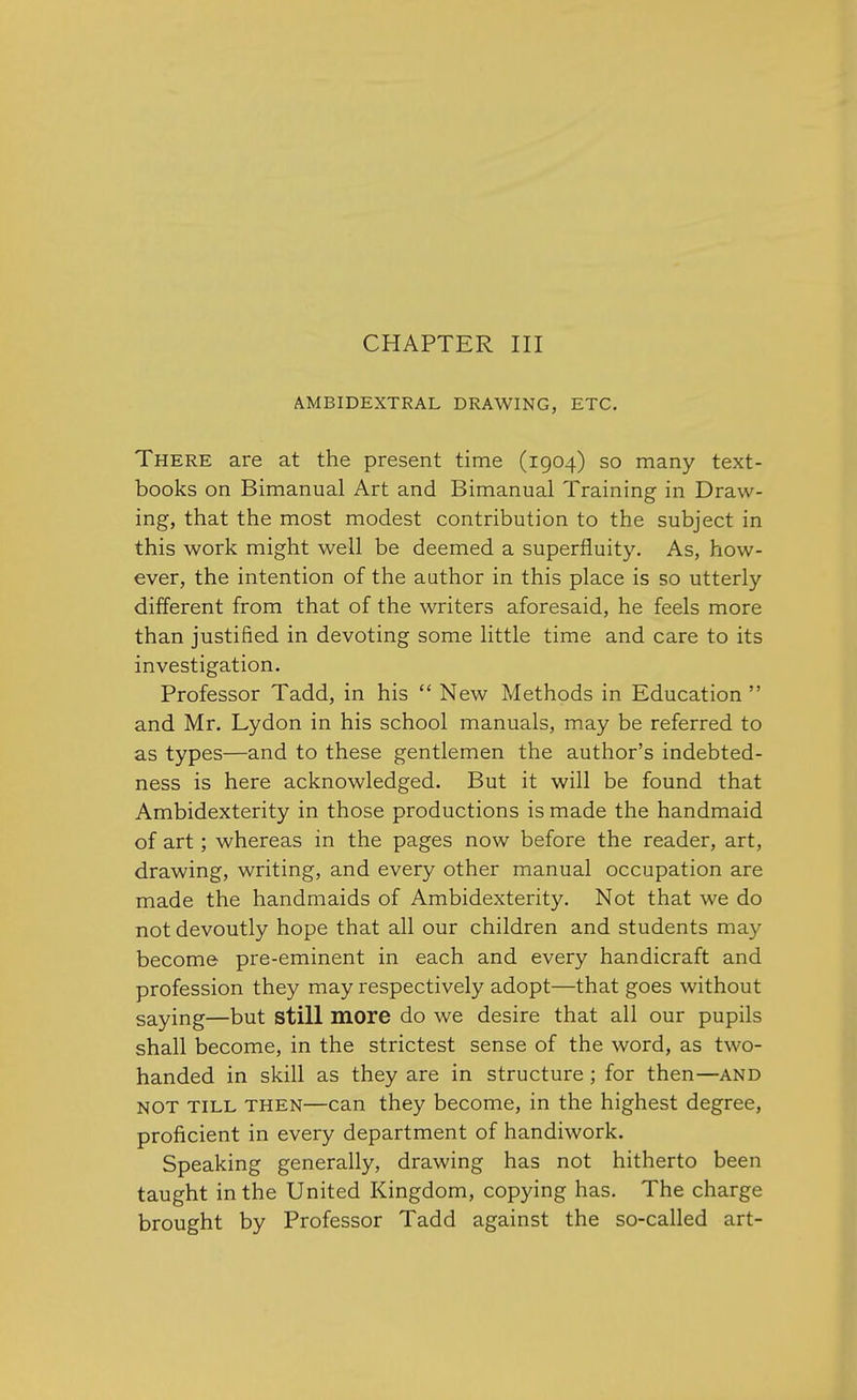 CHAPTER III AMBIDEXTRAL DRAWING, ETC. There are at the present time (1904) so many text- books on Bimanual Art and Bimanual Training in Draw- ing, that the most modest contribution to the subject in this work might well be deemed a superfluity. As, how- ever, the intention of the author in this place is so utterly different from that of the writers aforesaid, he feels more than justified in devoting some little time and care to its investigation. Professor Tadd, in his New Methods in Education and Mr. Lydon in his school manuals, may be referred to as types—and to these gentlemen the author's indebted- ness is here acknowledged. But it will be found that Ambidexterity in those productions is made the handmaid of art; whereas in the pages now before the reader, art, drawing, writing, and every other manual occupation are made the handmaids of Ambidexterity. Not that we do not devoutly hope that all our children and students may become pre-eminent in each and every handicraft and profession they may respectively adopt—that goes without saying—but still more do we desire that all our pupils shall become, in the strictest sense of the word, as two- handed in skill as they are in structure; for then—and not till then—can they become, in the highest degree, proficient in every department of handiwork. Speaking generally, drawing has not hitherto been taught in the United Kingdom, copying has. The charge brought by Professor Tadd against the so-called art-