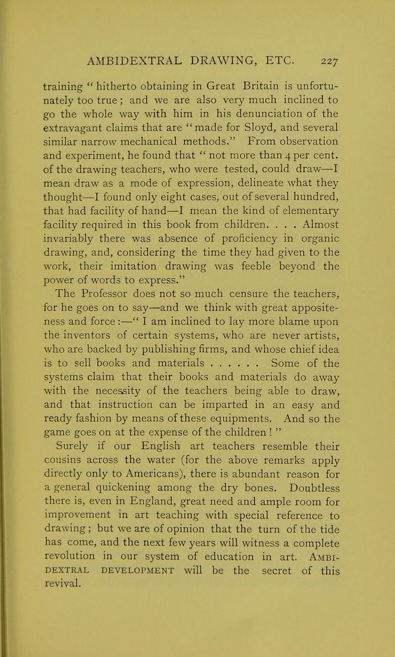 training hitherto obtaining in Great Britain is unfortu- nately too true; and we are also very much inclined to go the whole way with him in his denunciation of the extravagant claims that are made for Sloyd, and several similar narrow mechanical methods. From observation and experiment, he found that not more than 4 per cent, of the drawing teachers, who were tested, could draw—I mean draw as a mode of expression, delineate what they thought—I found only eight cases, out of several hundred, that had facility of hand—I mean the kind of elementary facility required in this book from children. . . . Almost invariably there was absence of proficiency in organic drawing, and, considering the time they had given to the work, their imitation drawing was feeble beyond the power of words to express. The Professor does not so much censure the teachers, for he goes on to say—and we think with great apposite- ness and force:— I am inclined to lay more blame upon the inventors of certain systems, who are never artists, who are backed by publishing firms, and whose chief idea is to sell books and materials Some of the systems claim that their books and materials do away with the necessity of the teachers being able to draw, and that instruction can be imparted in an easy and ready fashion by means of these equipments. And so the game goes on at the expense of the children ! Surely if our English art teachers resemble their cousins across the water (for the above remarks apply directly only to Americans), there is abundant reason for a general quickening among the dry bones. Doubtless there is, even in England, great need and ample room for improvement in art teaching with special reference to drawing; but we are of opinion that the turn of the tide has come, and the next few years will witness a complete revolution in our system of education in art. Ambi- dextral development will be the secret of this revival.