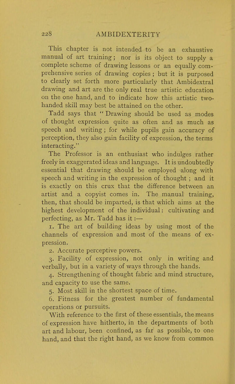 This chapter is not intended to be an exhaustive manual of art training; nor is its object to supply a complete scheme of drawing lessons or an equally com- prehensive series of drawing copies ; but it is purposed to clearly set forth more particularly that Ambidextral drawing and art are the only real true artistic education on the one hand, and to indicate how this artistic two- handed skill may best be attained on the other. Tadd says that Drawing should be used as modes of thought expression quite as often and as much as speech and writing ; for while pupils gain accuracy of perception, they also gain facility of expression, the terms interacting. The Professor is an enthusiast who indulges rather freely in exaggerated ideas and language. It is undoubtedly essential that drawing should be employed along with speech and writing in the expression of thought ; and it is exactly on this crux that the difference between an artist and a copyist comes in. The manual training, then, that should be imparted, is that which aims at the highest development of the individual: cultivating and perfecting, as Mr. Tadd has it:— 1. The art of building ideas by using most of the channels of expression and most of the means of ex- pression. 2. Accurate perceptive powers. 3. Facility of expression, not only in writing and verbally, but in a variety of ways through the hands. 4. Strengthening of thought fabric and mind structure, and capacity to use the same. 5. Most skill in the shortest space of time. 6. Fitness for the greatest number of fundamental operations or pursuits. With reference to the first of these essentials, the means of expression have hitherto, in the departments of both art and labour, been confined, as far' as possible, to one hand, and that the right hand, as we know from common