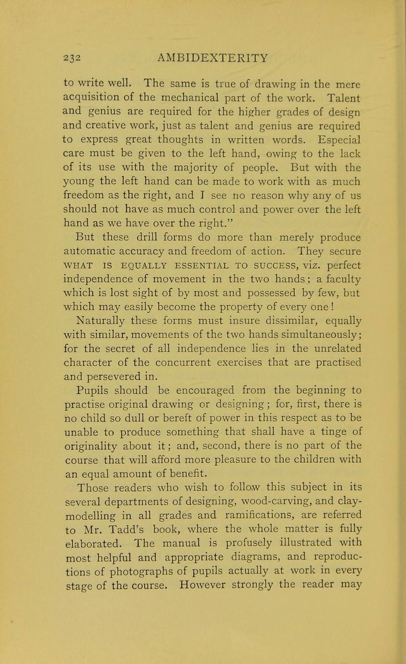 to write well. The same is true of drawing in the mere acquisition of the mechanical part of the work. Talent and genius are required for the higher grades of design and creative work, just as talent and genius are required to express great thoughts in written words. Especial care must be given to the left hand, owing to the lack of its use with the majority of people. But with the young the left hand can be made to work with as much freedom as the right, and I see no reason why any of us should not have as much control and power over the left hand as we have over the right. But these drill forms do more than merely produce automatic accuracy and freedom of action. They secure WHAT IS EQUALLY ESSENTIAL TO SUCCESS, viz. perfect independence of movement in the two hands; a faculty which is lost sight of by most and possessed by few, but which may easily become the property of every one ! Naturally these forms must insure dissimilar, equally with similar, movements of the two hands simultaneously; for the secret of all independence lies in the unrelated character of the concurrent exercises that are practised and persevered in. Pupils should be encouraged from the beginning to practise original drawing or designing; for, first, there is no child so dull or bereft of power in this respect as to be unable to produce something that shall have a tinge of originality about it; and, second, there is no part of the course that will afford more pleasure to the children with an equal amount of benefit. Those readers who wish to follow this subject in its several departments of designing, wood-carving, and clay- modelling in all grades and ramifications, are referred to Mr. Tadd's book, where the whole matter is fully elaborated. The manual is profusely illustrated with most helpful and appropriate diagrams, and reproduc- tions of photographs of pupils actually at work in every stage of the course. However strongly the reader may