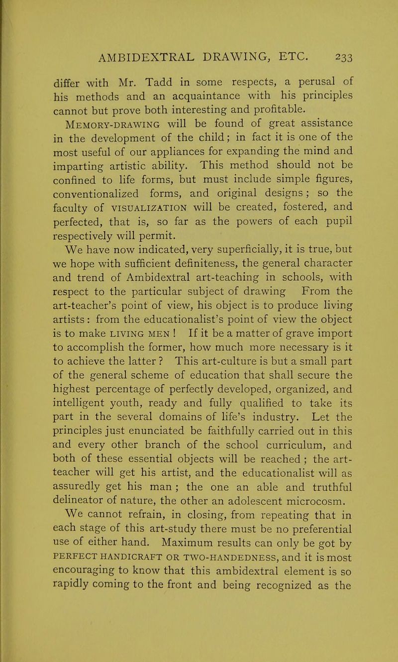 differ with Mr. Tadd in some respects, a perusal of his methods and an acquaintance with his principles cannot but prove both interesting and profitable. Memory-drawing will be found of great assistance in the development of the child; in fact it is one of the most useful of our appliances for expanding the mind and imparting artistic ability. This method should not be confined to life forms, but must include simple figures, conventionalized forms, and original designs; so the faculty of visualization will be created, fostered, and perfected, that is, so far as the powers of each pupil respectively will permit. We have now indicated, very superficially, it is true, but we hope with sufficient definiteness, the general character and trend of Ambidextral art-teaching in schools, with respect to the particular subject of drawing From the art-teacher's point of view, his object is to produce living artists : from the educationalist's point of view the object is to make living men ! If it be a matter of grave import to accomplish the former, how much more necessary is it to achieve the latter ? This art-culture is but a small part of the general scheme of education that shall secure the highest percentage of perfectly developed, organized, and intelligent youth, ready and fully qualified to take its part in the several domains of life's industry. Let the principles just enunciated be faithfully carried out in this and every other branch of the school curriculum, and both of these essential objects will be reached ; the art- teacher will get his artist, and the educationalist will as assuredly get his man ; the one an able and truthful delineator of nature, the other an adolescent microcosm. We cannot refrain, in closing, from repeating that in each stage of this art-study there must be no preferential use of either hand. Maximum results can only be got by perfect handicraft or two-handedness, and it is most encouraging to know that this ambidextral element is so rapidly coming to the front and being recognized as the