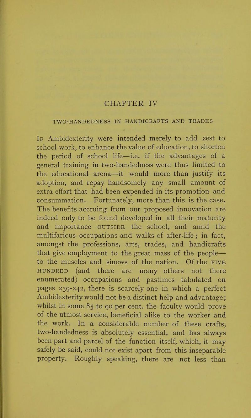 CHAPTER IV TWO-HANDEDNESS IN HANDICRAFTS AND TRADES If Ambidexterity were intended merely to add zest to school work, to enhance the value of education, to shorten the period of school life—i.e. if the advantages of a general training in two-handedness were thus limited to the educational arena—it would more than justify its adoption, and repay handsomely any small amount of extra effort that had been expended in its promotion and consummation. Fortunately, more than this is the case. The benefits accruing from our proposed innovation are indeed only to be found developed in all their maturity and importance outside the school, and amid the multifarious occupations and walks of after-life; in fact, amongst the professions, arts, trades, and handicrafts that give employment to the great mass of the people— to the muscles and sinews of the nation. Of the five hundred (and there are many others not there enumerated) occupations and pastimes tabulated on pages 239-242, there is scarcely one in which a perfect Ambidexterity would not be a distinct help and advantage; whilst in some 85 to 90 per cent, the faculty would prove of the utmost service, beneficial alike to the worker and the work. In a considerable number of these crafts, two-handedness is absolutely essential, and has always been part and parcel of the function itself, which, it may safely be said, could not exist apart from this inseparable property. Roughly speaking, there are not less than