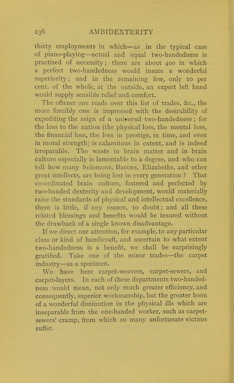 thirty employments in which—as in the typical case of piano-playing—actual and equal two-handedness is practised of necessity; there are about 400 in which a perfect two-handedness would insure a wonderful superiority; and in the remaining few, only 10 per cent, of the whole, at the outside, an expert left hand would supply sensible relief and comfort. The oftener one reads over this list of trades, &c, the more forcibly one is impressed with the desirability of expediting the reign of a universal two-handedness ; for the loss to the nation (the physical loss, the mental loss, the financial loss, the loss in prestige, in time, and even in moral strength) is calamitous in extent, and is indeed irreparable. The waste in brain matter and in brain culture especially is lamentable to a degree, and who can tell how many Solomons, Bacons, Elizabeths, and other great intellects, are being lost in every generation ? That co-ordinated brain culture, fostered and perfected by two-handed dexterity and development, would materially raise the standards of physical and intellectual excellence, there is little, if any reason, to doubt; and all these related blessings and benefits would be insured without the drawback of a single known disadvantage. If we direct our attention, for example, to any particular class or kind of handicraft, and ascertain to what extent two-handedness is a benefit, we shall be surprisingly gratified. Take one of the minor trades—the carpet industry—as a specimen. We have here carpet-weavers, carpet-sewers, and carpet-layers. In each of these departments two-handed- ness would mean, not only much greater efficiency, and consequently, superior workmanship, but the greater boon of a wonderful diminution in the physical ills which are inseparable from the one-handed worker, such as carpet- sewers' cramp, from which so many unfortunate victims suffer.