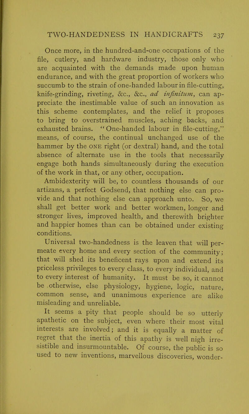 Once more, in the hundred-and-one occupations of the file, cutlery, and hardware industry, those only who are acquainted with the demands made upon human endurance, and with the great proportion of workers who succumb to the strain of one-handed labour in file-cutting, knife-grinding, riveting, &c, &c, ad infinitum, can ap- preciate the inestimable value of such an innovation as this scheme contemplates, and the relief it proposes to bring to overstrained muscles, aching backs, and exhausted brains. One-handed labour in file-cutting, means, of course, the continual unchanged use of the hammer by the one right (or dextral) hand, and the total absence of alternate use in the tools that necessarily engage both hands simultaneously during the execution of the work in that, or any other, occupation. Ambidexterity will be, to countless thousands of our artizans, a perfect Godsend, that nothing else can pro- vide and that nothing else can approach unto. So, we shall get better work and better workmen, longer and stronger lives, improved health, and therewith brighter and happier homes than can be obtained under existing conditions. Universal two-handedness is the leaven that will per- meate every home and every section of the community; that will shed its beneficent rays upon and extend its priceless privileges to every class, to every individual, and to every interest of humanity. It must be so, it cannot be .otherwise, else physiology, hygiene, logic, nature, common sense, and unanimous experience are alike misleading and unreliable. It seems a pity that people should be so utterly apathetic on the subject, even where their most vital interests are involved; and it is equally a matter of regret that the inertia of this apathy is well nigh irre- sistible and insurmountable. Of course, the public is so used to new inventions, marvellous discoveries, wonder-