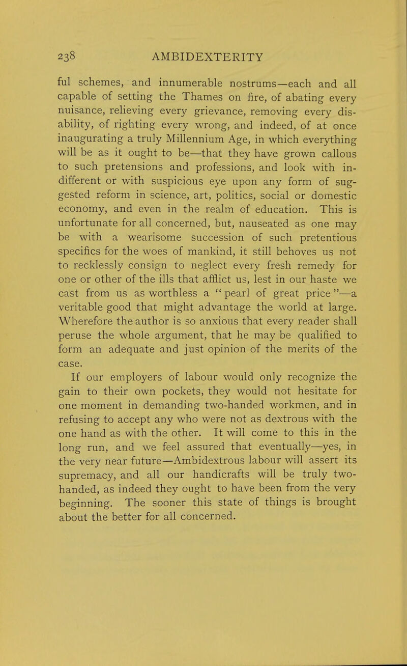 ful schemes, and innumerable nostrums—each and all capable of setting the Thames on fire, of abating every nuisance, relieving every grievance, removing every dis- ability, of righting every wrong, and indeed, of at once inaugurating a truly Millennium Age, in which everything will be as it ought to be—that they have grown callous to such pretensions and professions, and look with in- different or with suspicious eye upon any form of sug- gested reform in science, art, politics, social or domestic economy, and even in the realm of education. This is unfortunate for all concerned, but, nauseated as one may be with a wearisome succession of such pretentious specifics for the woes of mankind, it still behoves us not to recklessly consign to neglect every fresh remedy for one or other of the ills that afflict us, lest in our haste we cast from us as worthless a  pearl of great price —a veritable good that might advantage the world at large. Wherefore the author is so anxious that every reader shall peruse the whole argument, that he may be qualified to form an adequate and just opinion of the merits of the case. If our employers of labour would only recognize the gain to their own pockets, they would not hesitate for one moment in demanding two-handed workmen, and in refusing to accept any who were not as dextrous with the one hand as with the other. It will come to this in the long run, and we feel assured that eventually—yes, in the very near future—Ambidextrous labour will assert its supremacy, and all our handicrafts will be truly two- handed, as indeed they ought to have been from the very beginning. The sooner this state of things is brought about the better for all concerned.