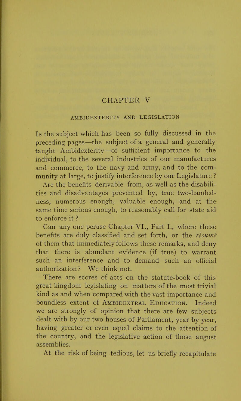 AMBIDEXTERITY AND LEGISLATION Is the subject which has been so fully discussed in the preceding pages—the subject of a general and generally taught Ambidexterity—of sufficient importance to the individual, to the several industries of our manufactures and commerce, to the navy and army, and to the com- munity at large, to justify interference by our Legislature ? Are the benefits derivable from, as well as the disabili- ties and disadvantages prevented by, true two-handed- ness, numerous enough, valuable enough, and at the same time serious enough, to reasonably call for state aid to enforce it ? Can any one peruse Chapter VI., Part L, where these benefits are duly classified and set forth, or the resume of them that immediately follows these remarks, and deny that there is abundant evidence (if true) to warrant such an interference and to demand such an official authorization ? We think not. There are scores of acts on the statute-book of this great kingdom legislating on matters of the most trivial kind as and when compared with the vast importance and boundless extent of Ambidextral Education. Indeed we are strongly of opinion that there are few subjects dealt with by our two houses of Parliament, year by year, having greater or even equal claims to the attention of the country, and the legislative action of those august assemblies. At the risk of being tedious, let us briefly recapitulate