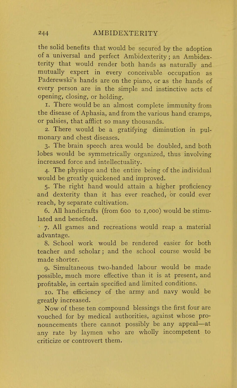 the solid benefits that would be secured by the adoption of a universal and perfect Ambidexterity; an Ambidex- terity that would render both hands as naturally and mutually expert in every conceivable occupation as Paderewski's hands are on the piano, or as the hands of every person are in the simple and instinctive acts of opening, closing, or holding. 1. There would be an almost complete immunity from the disease of Aphasia, and from the various hand cramps, or palsies, that afflict so many thousands. 2. There would be a gratifying diminution in pul- monary and chest diseases. 3. The brain speech area would be doubled, and both lobes would be symmetrically organized, thus involving increased force and intellectuality. 4. The physique and the entire being of the individual would be greatly quickened and improved. 5. The right hand would attain a higher proficiency and dexterity than it has ever reached, or could ever reach, by separate cultivation. 6. All handicrafts (from 600 to 1,000) would be stimu- lated and benefited. 7. All games and recreations would reap a material advantage. 8. School work would be rendered easier for both teacher and scholar; and the school course would be made shorter. 9. Simultaneous two-handed labour would be made possible, much more effective than it is at present, and profitable, in certain specified and limited conditions. 10. The efficiency of the army and navy would be greatly increased. Now of these ten compound blessings the first four are vouched for by medical authorities, against whose pro- nouncements there cannot possibly be any appeal—at any rate by laymen who are wholly incompetent to criticize or controvert them.