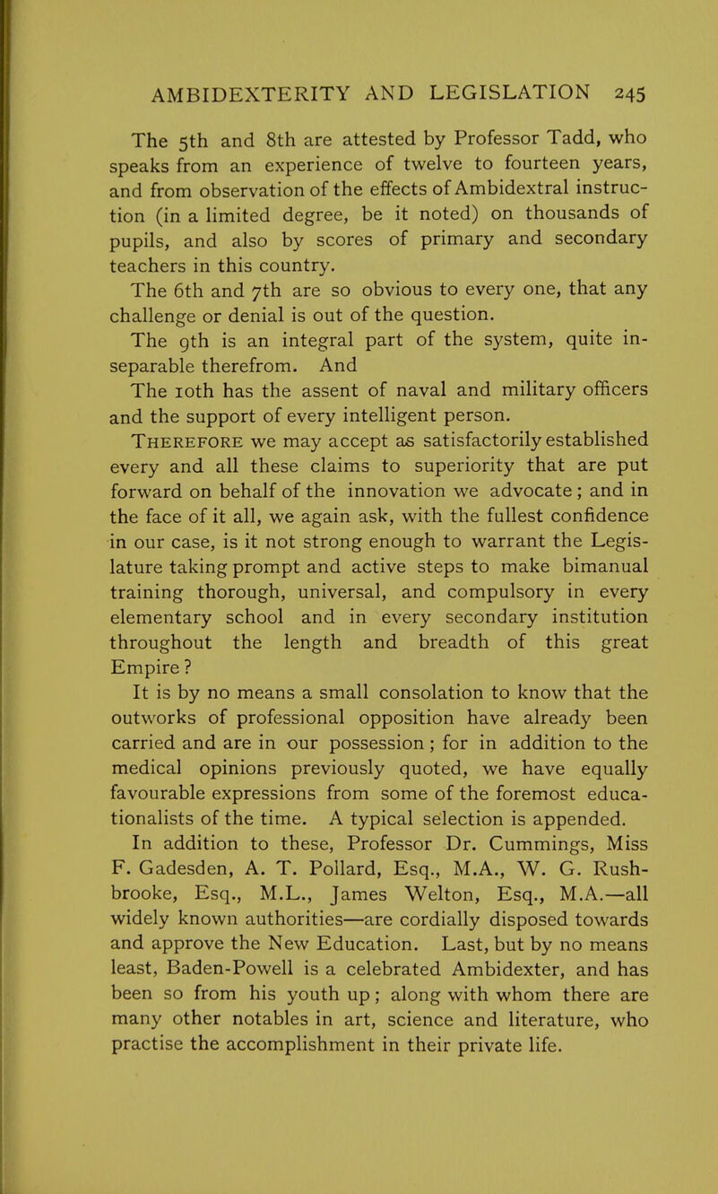 The 5th and 8th are attested by Professor Tadd, who speaks from an experience of twelve to fourteen years, and from observation of the effects of Ambidextral instruc- tion (in a limited degree, be it noted) on thousands of pupils, and also by scores of primary and secondary teachers in this country. The 6th and 7th are so obvious to every one, that any challenge or denial is out of the question. The gth is an integral part of the system, quite in- separable therefrom. And The 10th has the assent of naval and military officers and the support of every intelligent person. Therefore we may accept as satisfactorily established every and all these claims to superiority that are put forward on behalf of the innovation we advocate ; and in the face of it all, we again ask, with the fullest confidence in our case, is it not strong enough to warrant the Legis- lature taking prompt and active steps to make bimanual training thorough, universal, and compulsory in every elementary school and in every secondary institution throughout the length and breadth of this great Empire ? It is by no means a small consolation to know that the outworks of professional opposition have already been carried and are in our possession ; for in addition to the medical opinions previously quoted, we have equally favourable expressions from some of the foremost educa- tionalists of the time. A typical selection is appended. In addition to these, Professor Dr. Cummings, Miss F. Gadesden, A. T. Pollard, Esq., M.A., W. G. Rush- brooke, Esq., M.L., James Welton, Esq., M.A.—all widely known authorities—are cordially disposed towards and approve the New Education. Last, but by no means least, Baden-Powell is a celebrated Ambidexter, and has been so from his youth up; along with whom there are many other notables in art, science and literature, who practise the accomplishment in their private life.