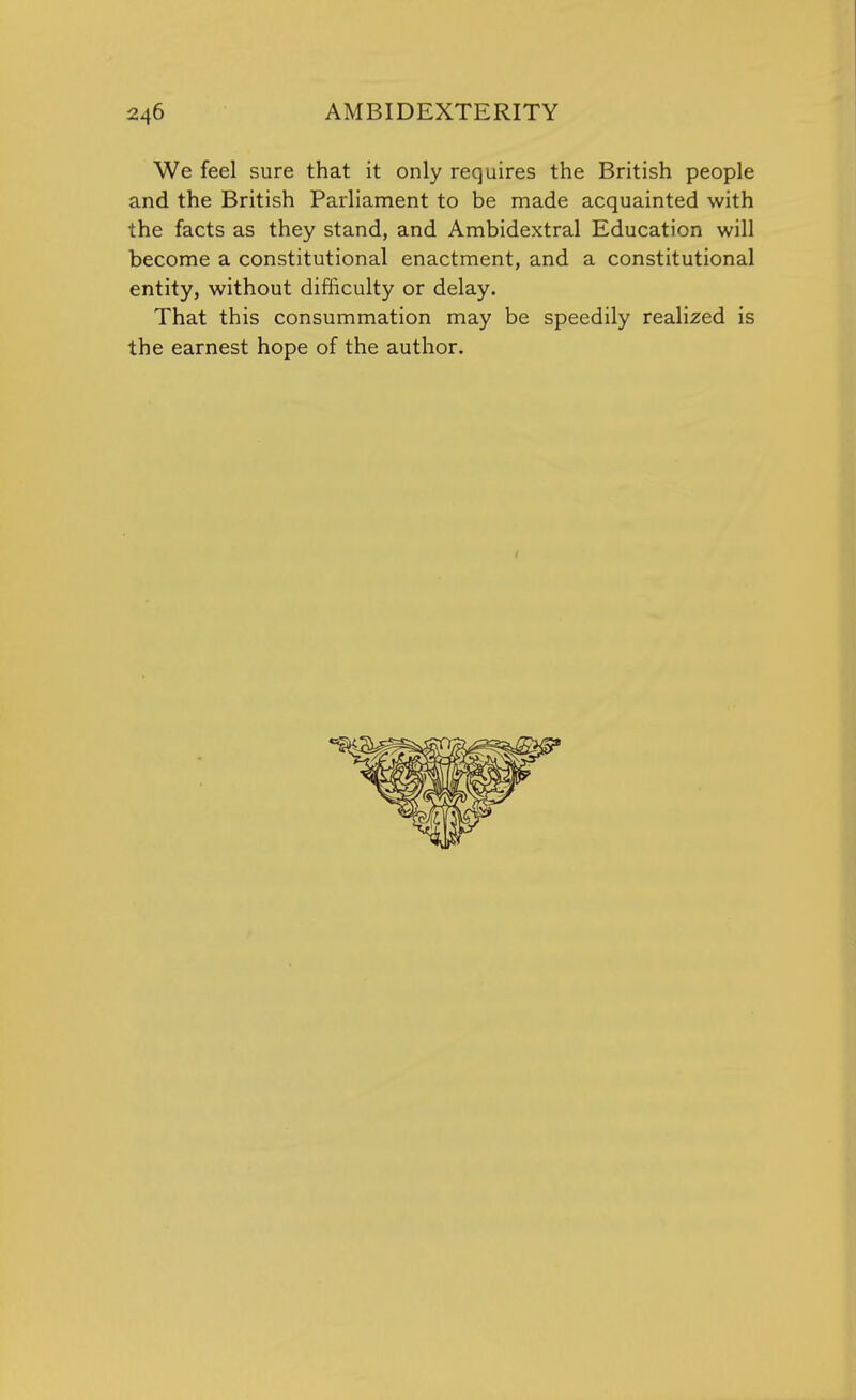 We feel sure that it only requires the British people and the British Parliament to be made acquainted with the facts as they stand, and Ambidextral Education will become a constitutional enactment, and a constitutional entity, without difficulty or delay. That this consummation may be speedily realized is the earnest hope of the author.